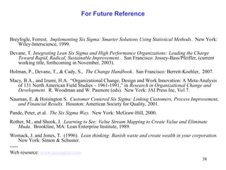 38
For Future Reference
Breyfogle, Forrest. Implementing Six Sigma: Smarter Solutions Using Statistical Methods. New York:
Wiley-Interscience, 1999.
Devane, T. Integrating Lean Six Sigma and High Performance Organizations: Leading the Charge
Toward Rapid, Radical, Sustainable Improvement.. San Francisco: Jossey-Bass/Pfeiffer, (current
working title, forthcoming in November, 2003).
Holman, P., Devane, T., & Cady, S., The Change Handbook. San Francisco: Berrett-Koehler, 2007.
Macy, B.A., and Izumi, H.A. “Organizational Change, Design and Work Innovation: A Meta-Analysis
of 131 North American Field Studies – 1961-1991,” in Research in Organizational Change and
Development. R. Woodman and W. Pasmore (eds). New York: JAI Press Inc, Vol 7.
Nauman, E. & Hoisington S. Customer Centered Six Sigma: Linking Customers, Process Improvement,
and Financial Results. Houston: American Society for Quality, 2001.
Pande, Peter, et al. The Six Sigma Way. New York: McGraw-Hill, 2000.
Rother, M., and Shook, J. Learning to See: Value Stream Mapping to Create Value and Eliminate
Muda. Brookline, MA: Lean Enterprise Institute, 1989.
Womack, J. and Jones, T. (1996). Lean thinking: Banish waste and create wealth in your corporation.
New York: Simon & Schuster.
-----
Web resource: www.isixsigma.com
 