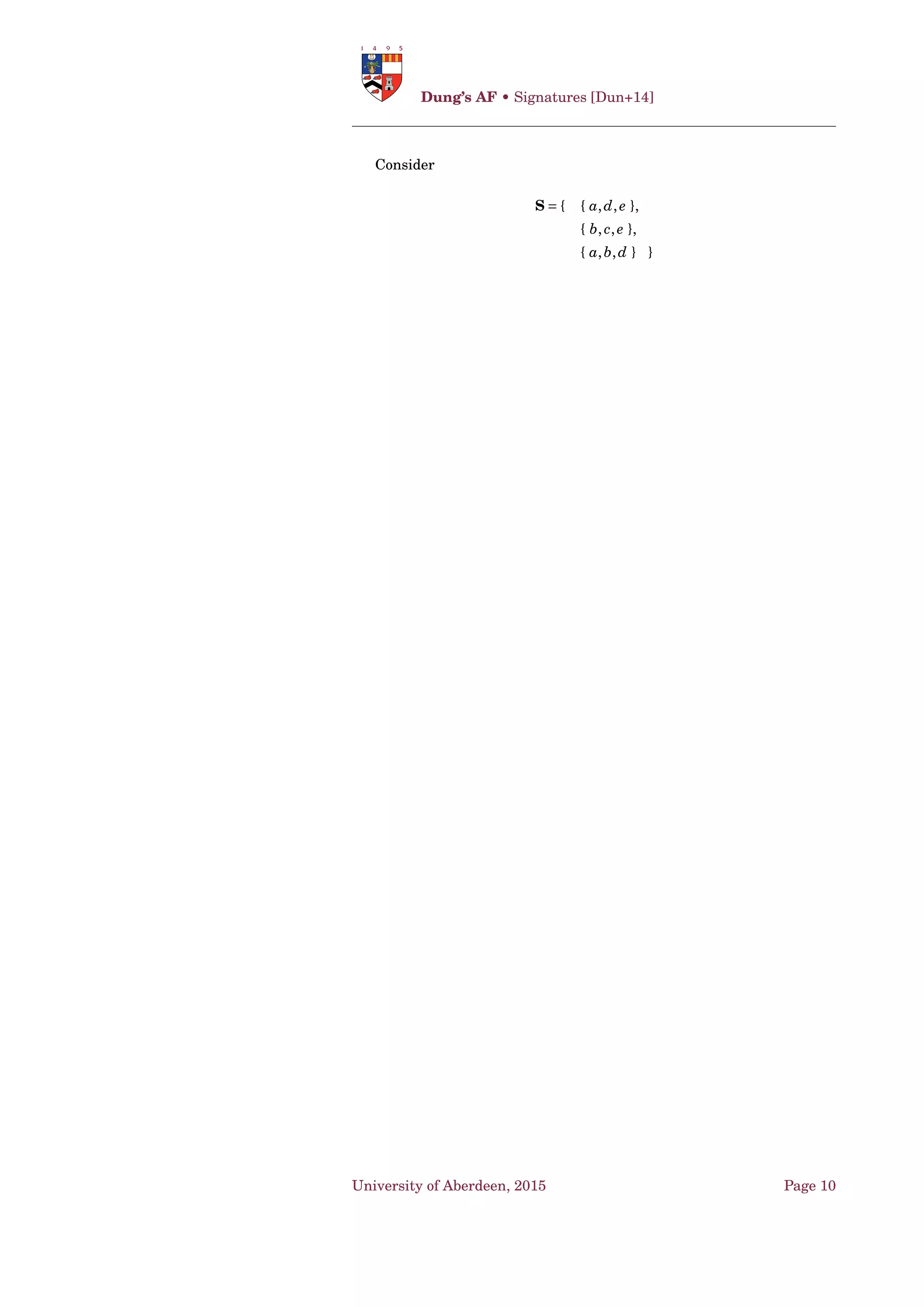 Dung’s AF • (Some) Semantics [Dun95]
Deﬁnition 14. Given a semantics σ and an argumentation framework
〈A ,→ 〉, an argument AF ∈ Dσ is:
• justiﬁed iff it is skeptically justiﬁed;
• defensible iff it is credulously justiﬁed but not skeptically justiﬁed;
• overruled iff it is not credulously justiﬁed. ♠ 5
1.3 (Some) Semantics [Dun95]
Lemma 1 (Dung’s Fundamental Lemma, [Dun95, Lemma 10]). Given an
argumentation framework AF = 〈A ,→ 〉, let S ⊆ A be a D-admissible set
of arguments, and a,b be arguments which are acceptable with respect to
S. Then: 10
1. S = S ∪{a} is D-admissible; and
2. b is D-acceptable with respect to S . ♣
Theorem 1 ([Dun95, Theorem 11]). Given an argumentation framework
AF = 〈A ,→ 〉, the set of all D-admissible sets of 〈A ,→ 〉 form a complete
partial order with respect to set inclusion. ♣ 15
Deﬁnition 15 (Complete Extension). 