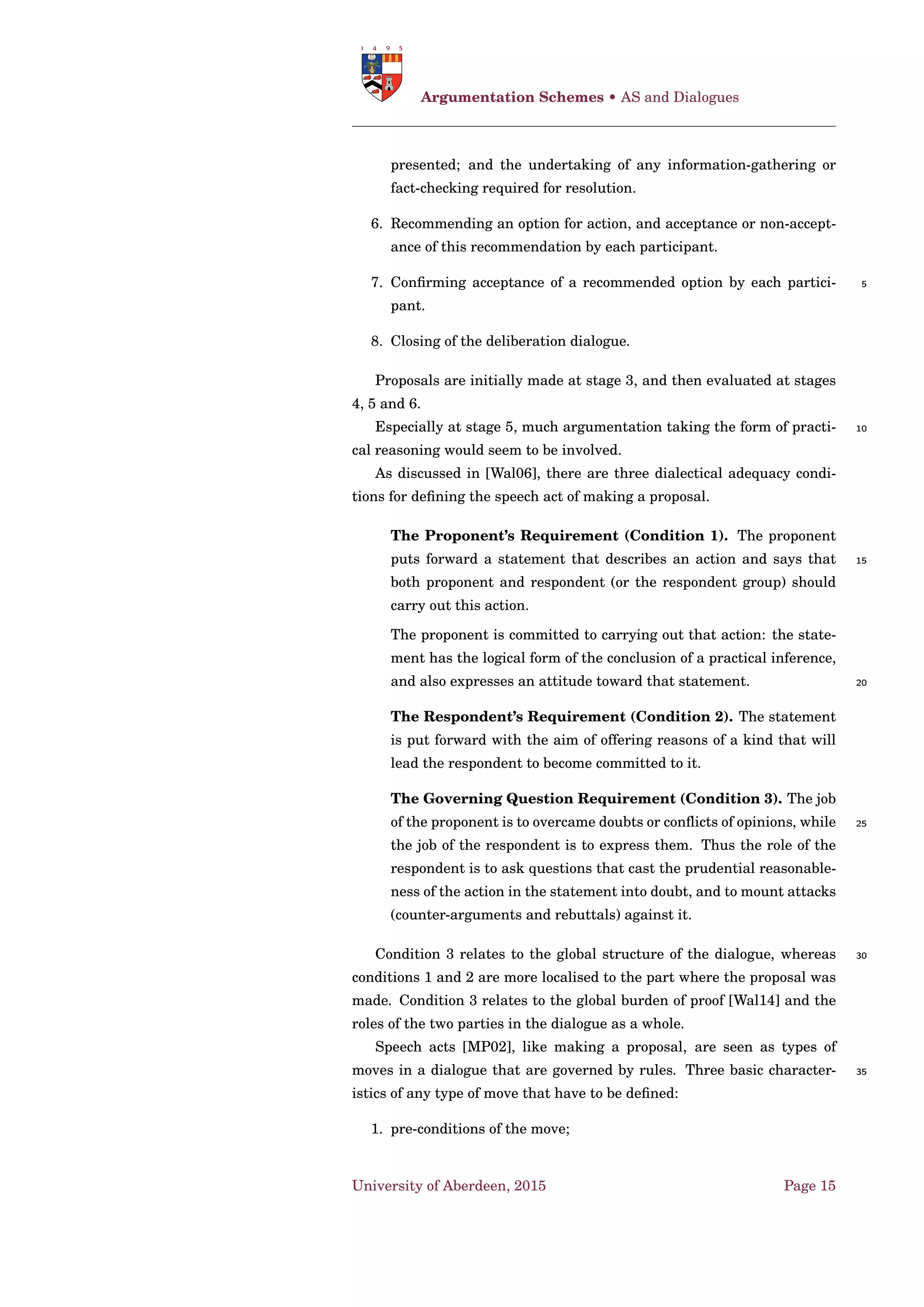 Dung’s AF • Labelling-Based Semantics Representation
[Cam06]
C O GR P R S T
D-conﬂict-free Yes Yes Yes Yes
D-admissibility Yes Yes Yes Yes
D-strongly admissibility No Yes No No
D-reinstatement Yes Yes Yes Yes
D-I-maximality No Yes Yes Yes
D-directionality Yes Yes Yes No
Table 1.1: Satisfaction of general properties by argumentation semantics
[BG07; BCG11]
S T
P R
C O GR
Figure 1.1: Relationships among argumentation semantics
1.4 Labelling-Based Semantics Representation
[Cam06]
Deﬁnition 20. Let ∆ = Γ be an argumentation framework. A labelling
L ab ∈ L(∆) is a complete labelling of ∆ iff it satisﬁes the following condi-
tions for any a1 ∈ A : 5
• L ab(a1) = in ⇔ ∀a2 ∈ a−
1 L ab(a2) = out;
• L ab(a1) = out ⇔ ∃a2 ∈ a−
1 : L ab(a2) = in. ♠
The grounded and preferred labelling can then be deﬁned on the basis
of complete labellings.
Deﬁnition 21. Let ∆ = Γ be an argumentation framework. A labelling 10
L ab ∈ L(∆) is the grounded labelling of ∆ if it is the complete labelling
of ∆ minimizing the set of arguments labelled in, and it is a preferred
labelling of ∆ if it is a complete labelling of ∆ maximizing the set of argu-
ments labelled in. ♠
In order to show the connection between extensions and labellings, let 15
us recall the deﬁnition of the function Ext2Lab, returning the labelling
corresponding to a D-conﬂict-free set of arguments S.
Deﬁnition 22. Given an AF ∆ = Γ and a D-conﬂict-free set S ⊆ A , the
corresponding labelling Ext2Lab(S) is deﬁned as Ext2Lab(S) ≡ L ab, where
• L ab(a1) = in ⇔ a1 ∈ S 20
• L ab(a1) = out ⇔ ∃ a2 ∈ S s.t. a2 → a1
University of Aberdeen, 2015 Page 5
 