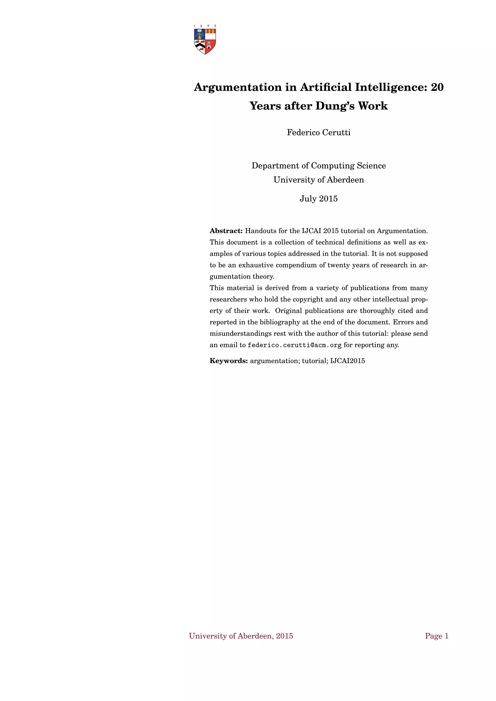 Argumentation in Artiﬁcial Intelligence: 20
Years after Dung’s Work
Federico Cerutti
Department of Computing Science
University of Aberdeen
July 2015
Abstract: Handouts for the IJCAI 2015 tutorial on Argumentation.
This document is a collection of technical deﬁnitions as well as ex-
amples of various topics addressed in the tutorial. It is not supposed
to be an exhaustive compendium of twenty years of research in ar-
gumentation theory.
This material is derived from a variety of publications from many
researchers who hold the copyright and any other intellectual prop-
erty of their work. Original publications are thoroughly cited and
reported in the bibliography at the end of the document. Errors and
misunderstandings rest with the author of this tutorial: please send
an email to federico.cerutti@acm.org for reporting any.
Keywords: argumentation; tutorial; IJCAI2015
University of Aberdeen, 2015 Page 1
 