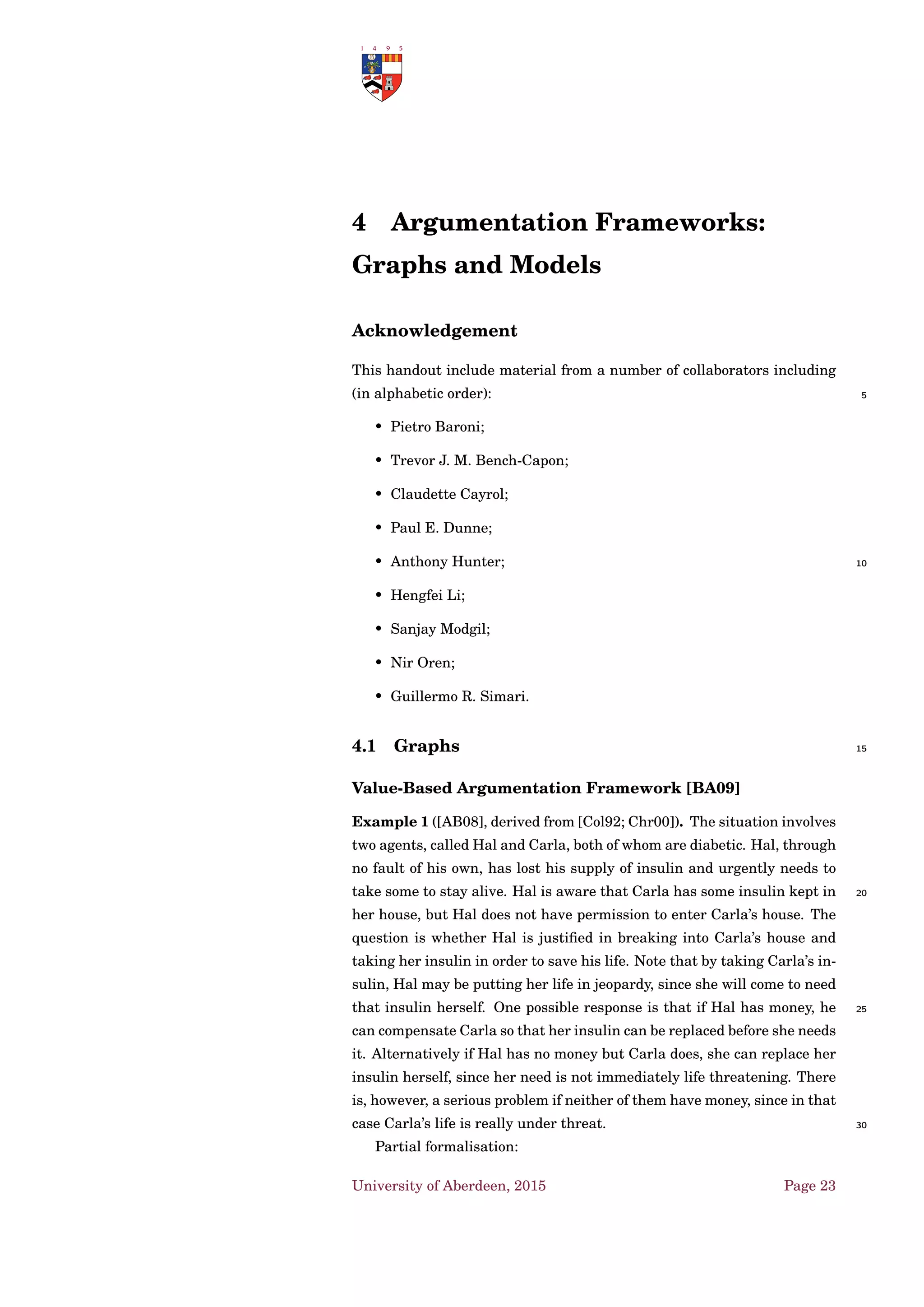 2 Argumentation Schemes
Argumentation schemes [WRM08] are reasoning patterns which generate
arguments:
• deductive/inductive inferences that represent forms of common types
of arguments used in everyday discourse, and in special contexts 5
(e.g. legal argumentation);
• neither deductive nor inductive, but defeasible, presumptive, or ab-
ductive.
Moreover, an argument satisfying a pattern may not be very strong by
itself, but may be strong enough to provide evidence to warrant rational 10
acceptance of its conclusion, given that it premises are acceptable.
According to Toulmin [Tou58] such an argument can be plausible and
thus accepted after a balance of considerations in an investigation or dis-
cussion moved forward as new evidence is being collected. The investiga-
tion can then move ahead, even under conditions of uncertainty and lack 15
of knowledge, using the conclusions tentatively accepted.
2.1 An example: Walton et al. ’s Argumentation
Schemes for Practical Reasoning
Suppose I am deliberating with my spouse on what to do
with our pension investment fund — whether to buy stocks, 20
bonds or some other type of investments. We consult with a
ﬁnancial adviser, and expert source of information who can
tell us what is happening in the stock market, and so forth at
the present time [Wal97].
Premises for practical inference: 25
1. states that an agent (“I” or “my”) has a particular goal;
2. states that an agent has a particular goal.
〈S0,S1,...,Sn〉 represents a sequence of states of affairs that can be
ordered temporally from earlier to latter. A state of affairs is meant to be
like a statement, but one describing some event or occurrence that can 30
be brought about by an agent. It may be a human action, or it may be a
natural event.
University of Aberdeen, 2015 Page 13
 