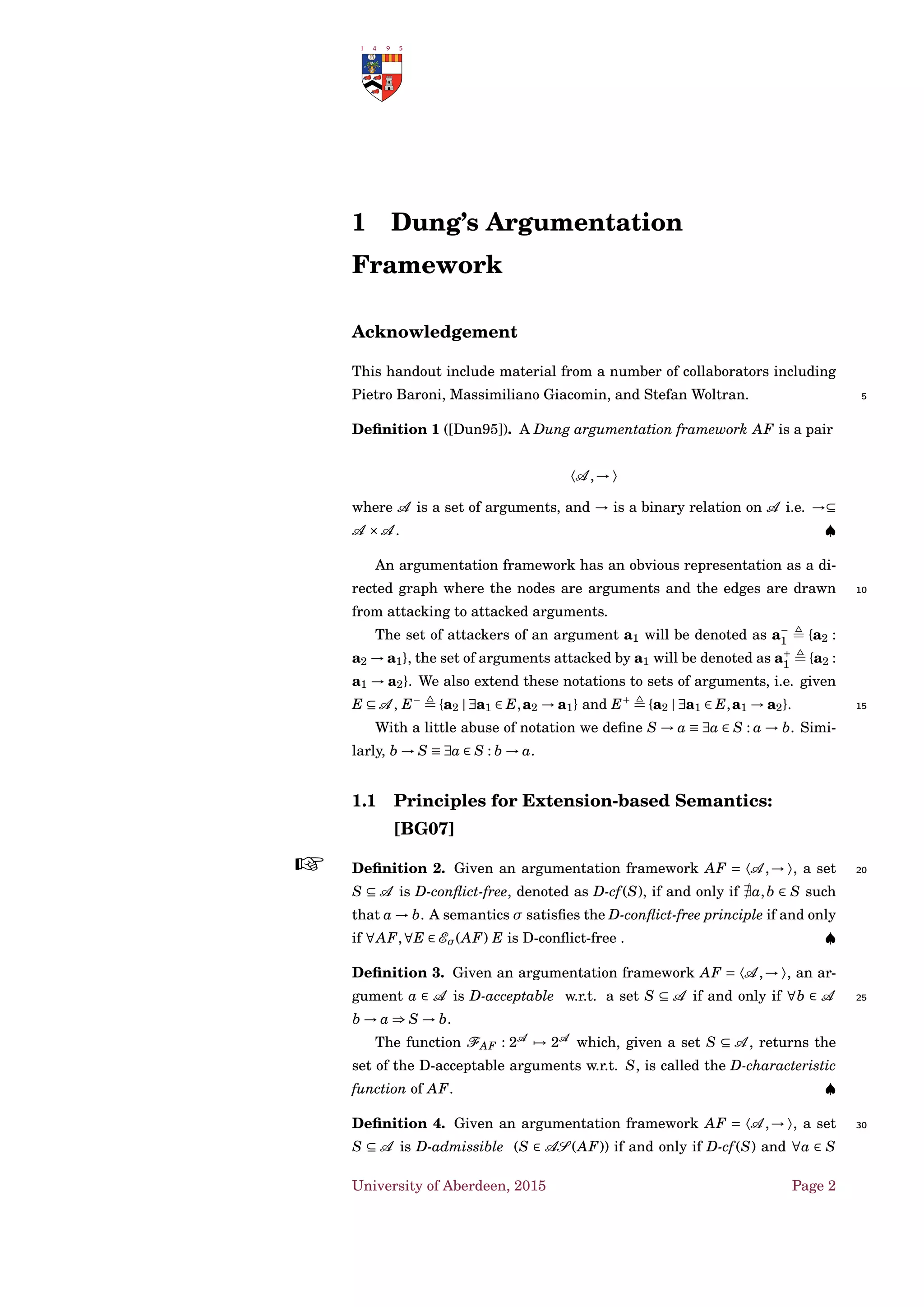 1 Dung’s Argumentation
Framework
Acknowledgement
This handout include material from a number of collaborators including
Pietro Baroni, Massimiliano Giacomin, and Stefan Woltran. 5
Deﬁnition 1 ([Dun95]). A Dung argumentation framework AF is a pair
〈A ,→ 〉
where A is a set of arguments, and → is a binary relation on A i.e. →⊆
A ×A . ♠
An argumentation framework has an obvious representation as a di-
rected graph where the nodes are arguments and the edges are drawn 10
from attacking to attacked arguments.
The set of attackers of an argument a1 will be denoted as a−
1 {a2 :
a2 → a1}, the set of arguments attacked by a1 will be denoted as a+
1 {a2 :
a1 → a2}. We also extend these notations to sets of arguments, i.e. given
E ⊆ A , E−
{a2 | ∃a1 ∈ E,a2 → a1} and E+
{a2 | ∃a1 ∈ E,a1 → a2}. 15
With a little abuse of notation we deﬁne S → a ≡ ∃a ∈ S : a → b. Simi-
larly, b → S ≡ ∃a ∈ S : b → a.
1.1 Principles for Extension-based Semantics:
[BG07]
Deﬁnition 2. 