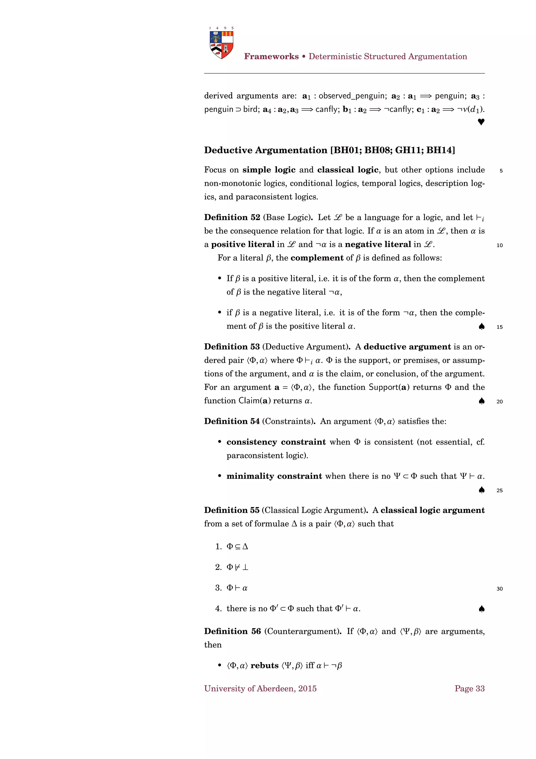 4 Argumentation Frameworks:
Graphs and Models
Acknowledgement
This handout include material from a number of collaborators including
(in alphabetic order): 5
• Pietro Baroni;
• Trevor J. M. Bench-Capon;
• Claudette Cayrol;
• Paul E. Dunne;
• Anthony Hunter; 10
• Hengfei Li;
• Sanjay Modgil;
• Nir Oren;
• Guillermo R. Simari.
4.1 Graphs 15
Value-Based Argumentation Framework [BA09]
Example 1 ([AB08], derived from [Col92; Chr00]). The situation involves
two agents, called Hal and Carla, both of whom are diabetic. Hal, through
no fault of his own, has lost his supply of insulin and urgently needs to
take some to stay alive. Hal is aware that Carla has some insulin kept in 20
her house, but Hal does not have permission to enter Carla’s house. The
question is whether Hal is justiﬁed in breaking into Carla’s house and
taking her insulin in order to save his life. Note that by taking Carla’s in-
sulin, Hal may be putting her life in jeopardy, since she will come to need
that insulin herself. One possible response is that if Hal has money, he 25
can compensate Carla so that her insulin can be replaced before she needs
it. Alternatively if Hal has no money but Carla does, she can replace her
insulin herself, since her need is not immediately life threatening. There
is, however, a serious problem if neither of them have money, since in that
case Carla’s life is really under threat. 30
Partial formalisation:
University of Aberdeen, 2015 Page 23
 