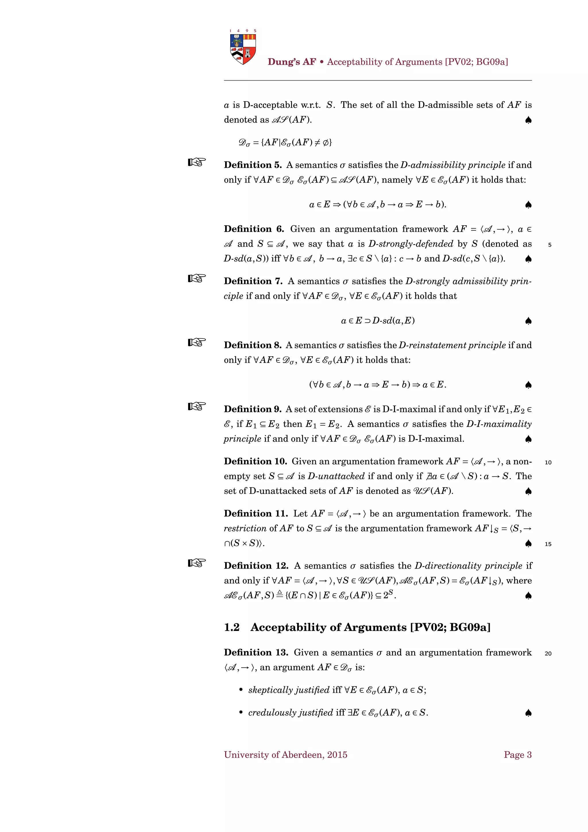 Given an argumentation framework AF = 〈A ,→ 〉, a set 20
S ⊆ A is D-conﬂict-free, denoted as D-cf(S), if and only if a,b ∈ S such
that a → b. A semantics σ satisﬁes the D-conﬂict-free principle if and only
if ∀AF,∀E ∈ Eσ(AF) E is D-conﬂict-free . ♠
Deﬁnition 3. Given an argumentation framework AF = 〈A ,→ 〉, an ar-
gument a ∈ A is D-acceptable w.r.t. a set S ⊆ A if and only if ∀b ∈ A 25
b → a ⇒ S → b.
The function FAF : 2A
→ 2A
which, given a set S ⊆ A , returns the
set of the D-acceptable arguments w.r.t. S, is called the D-characteristic
function of AF. ♠
Deﬁnition 4. Given an argumentation framework AF = 〈A ,→ 〉, a set 30
S ⊆ A is D-admissible (S ∈ AS (AF)) if and only if D-cf(S) and ∀a ∈ S
University of Aberdeen, 2015 Page 2
 