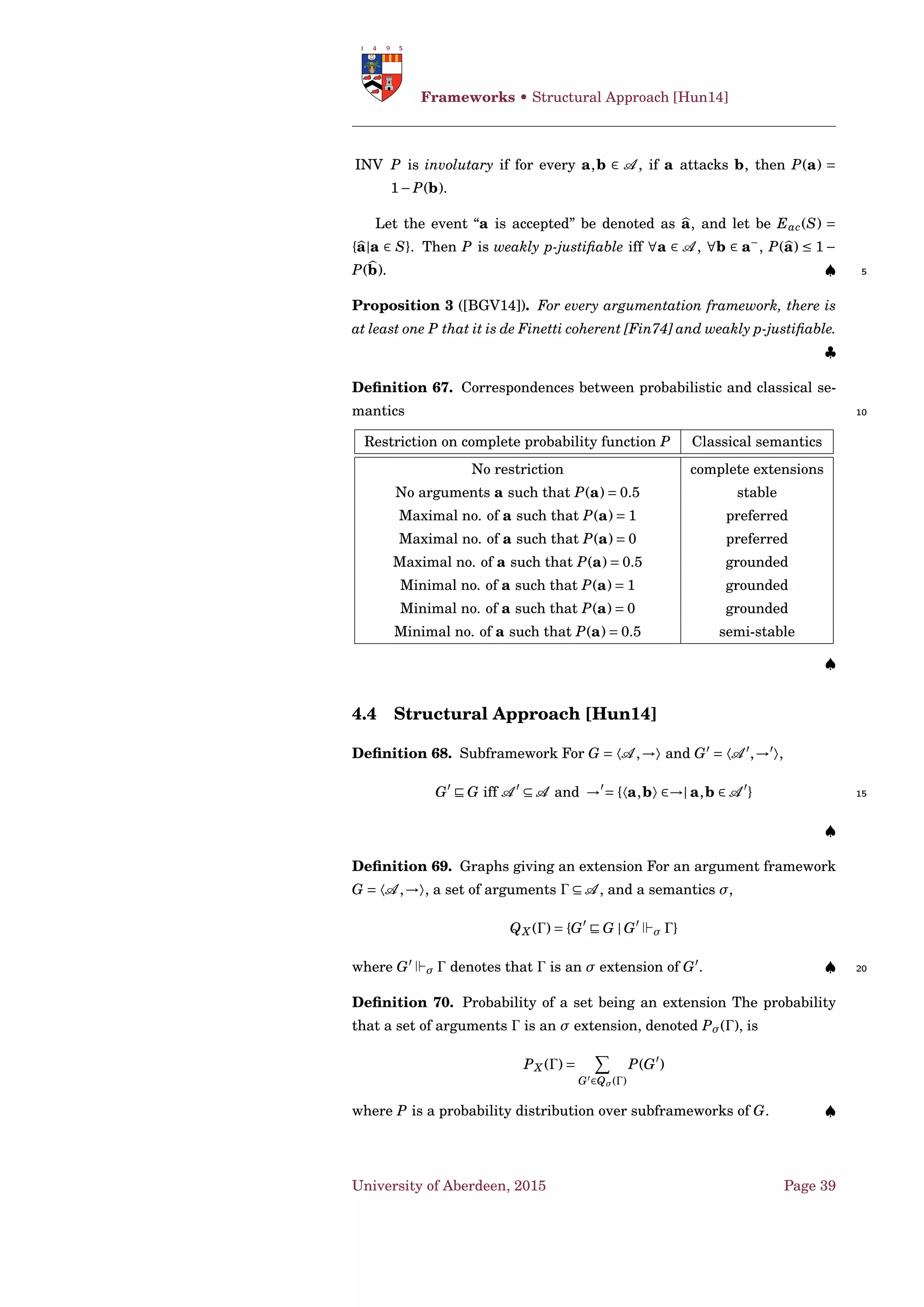 Frameworks • Deterministic Structured Argumentation
a3 a2 a1
a4
Figure 4.4: Graphical representation of Ex. 4: rounded arrows represent
the support relationship.
a3 defeats a2; a2 defeats a1. But, the argument a4 conﬁrms one of the
premises of a1, thus strengthening it. ♥
4.2 Deterministic Structured Argumentation
Defeasible Logic Programming (DeLP) [Sim89; SL92; GS04;
GS14] 5
A defeasible logic program (DeLP) is a set of:
• facts, i.e. ground literals representing atomic information or the
negation of atomic information using strong negation ¬;
• strict rules, Lo ←− L1,...,Ln, represent non-defeasible information.
Lo is the head, the body {Li}i>0 is a non-empty set of ground literals; 10
• defeasible rules, Lo −< L1,...,Ln, represent tentative information.
Lo is the head, the body {Li}i>0 is a non-empty set of ground literals.
A DeLP program is denoted by 〈Π,∆〉, where Π is the subset of non-
defeasible knowledge (strict rules and facts); and ∆ is the subset of defea-
sible knowledge. 15
A defeasible derivation of a literal Q from a DeLP program 〈Π,∆〉 |∼ Q,
is a ﬁnite sequence of ground literals L1,L2,...,Ln = Q where either:
1. Li is a fact;
2. there exists a rule Ri in 〈Π,∆〉 (either strict or defeasible) with head
Li and body B1,...,Bk, and every literal of the body is an element 20
L j of the sequence appearing before Li (j < i).
A derivation from 〈Π, 〉 is called a strict derivation.
Deﬁnition 40. Let H be a ground literal, 〈Π,∆〉 a DeLP program, and
A ⊆ ∆. The pair 〈A ,H〉 is an argument structure if:
• there exists a defeasible derivation for H from 〈Π,A 〉; 25
• there are no defeasible derivations from 〈Π,A 〉 of contradictory lit-
erals;
University of Aberdeen, 2015 Page 27
 