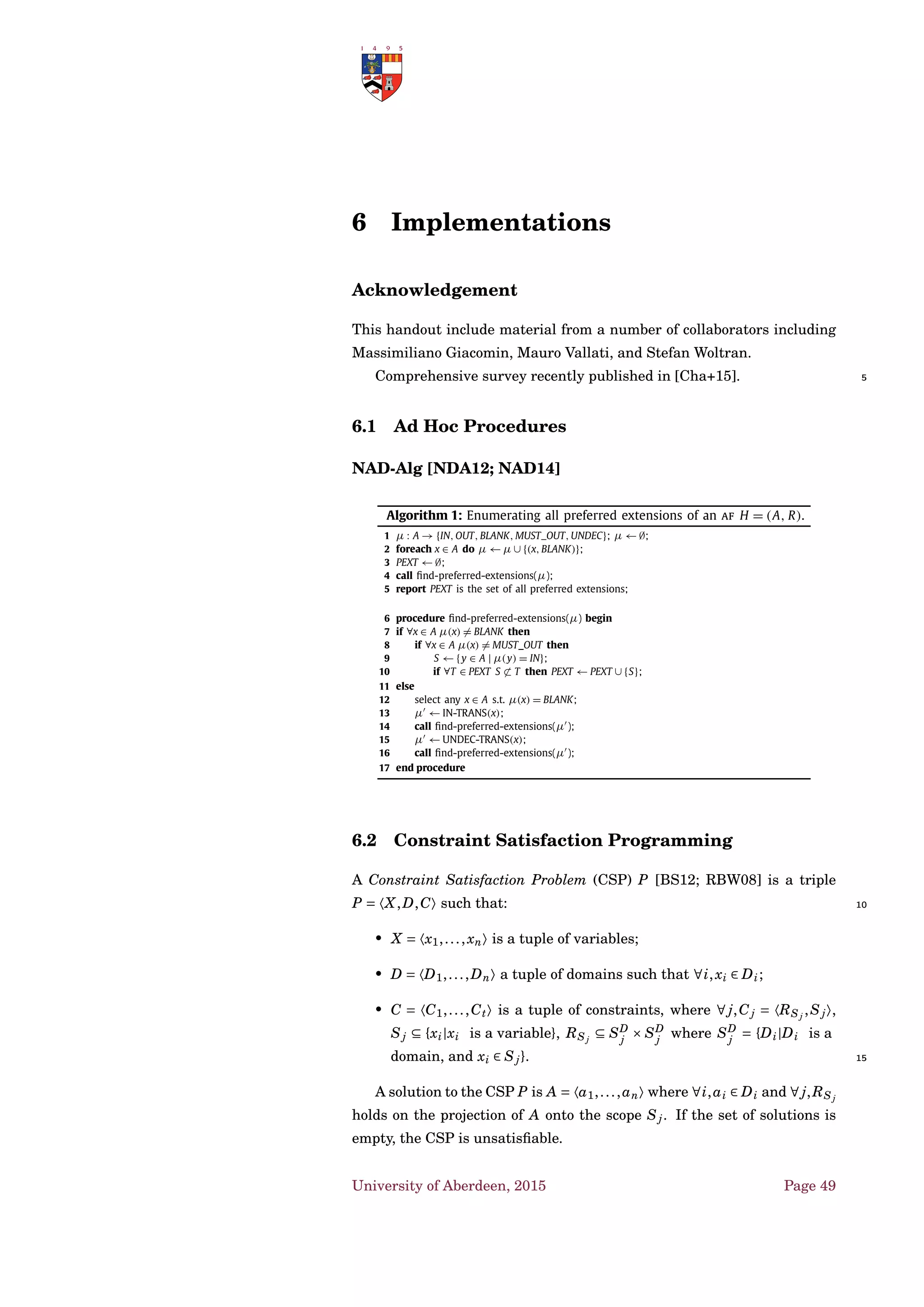 Frameworks • Deterministic Structured Argumentation
bp(high)
ok(diuretic)
bp(high) ∧ok(diuretic)
→ give(diuretic)
¬ok(diuretic) ∨¬ok(betablocker)
give(diuretic) ∧¬ok(betablocker)
bp(high)
ok(betablocker)
bp(high) ∧ok(betablocker)
→ give(betablocker)
¬ok(diuretic) ∨¬ok(betablocker)
give(betablocker) ∧¬ok(diuretic)
symptom(emphysema),
symptom(emphysema) → ¬ok(betablocker)
¬ok(betablocker)
Figure 4.7: Example of argumentation with classical logic.
A Logic for Clinical Knowledge [GHW09; HW12; Wil+15]
Evidence on
treatments
T1 and T2
Inference rules for
inductive arguments
and meta-arguments
Arguments
Preferences on
outcomes and
their magnitude
Argument
graph
(T1 > T2) or (T1 = T2) or (T1 < T2)
Let us assume a set of evidence EVIDENCE = {e1,..., en}.
Deﬁnition 58 (Inductive Arguments). Given treatments τ1 and τ2, X ⊆
EVIDENCE, there are three kinds of inductive argument that can be formed. 5
1. 〈X,τ1 > τ2〉, meaning the evidence in X supports the claim that
treatment τ1 is superior to τ2.
2. 〈X,τ1 ∼ τ2〉, meaning the evidence in X supports the claim that
treatment τ1 is equivalent to τ2
3. 〈X,τ1 < τ2〉, meaning the evidence in X supports the claim that 10
treatment τ1 is inferior to τ2.
University of Aberdeen, 2015 Page 35
 