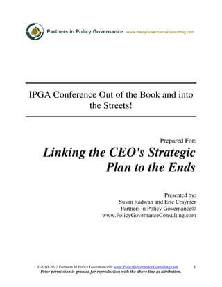 ©2010-2012 Partners In Policy Governance®: www.PolicyGovernanceConsulting.com
Prior permission is granted for reproduction with the above line as attribution.
1
IPGA Conference Out of the Book and into
the Streets!
Prepared For:
Linking the CEO's Strategic
Plan to the Ends
Presented by:
Susan Radwan and Eric Craymer
Partners in Policy Governance®
www.PolicyGovernanceConsulting.com
 