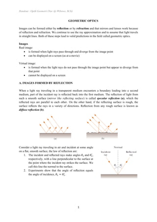 Handout : Optik Geometri (Nur Aji Wibowo, M.Si)
1
GEOMETRIC OPTICS
Images can be formed either by reﬂection or by refraction and that mirrors and lenses work because
of reﬂection and refraction. We continue to use the ray approximation and to assume that light travels
in straight lines. Both of these steps lead to valid predictions in the ﬁeld called geometric optics.
Images
Real image:
 is formed when light rays pass through and diverge from the image point
 can be displayed on a screen (as at a movie)
Virtual image:
 is formed when the light rays do not pass through the image point but appear to diverge from
that point
 cannot be displayed on a screen
A. IMAGES FORMED BY REFLECTION
When a light ray traveling in a transparent medium encounters a boundary leading into a second
medium, part of the incident ray is reﬂected back into the ﬁrst medium. The reﬂection of light from
such a smooth surface (mirror like reﬂecting surface) is called specular reﬂection (a), which the
reﬂected rays are parallel to each other. On the other hand, if the reﬂecting surface is rough, the
surface reﬂects the rays in a variety of directions. Reﬂection from any rough surface is known as
diffuse reﬂection (b).
Consider a light ray traveling in air and incident at some angle
on a ﬂat, smooth surface, the law of reﬂection are:
1. The incident and reﬂected rays make angles and ,
respectively, with a line perpendicular to the surface at
the point where the incident ray strikes the surface. We
call this line the normal to the surface.
2. Experiments show that the angle of reﬂection equals
the angle of incidence, .
 