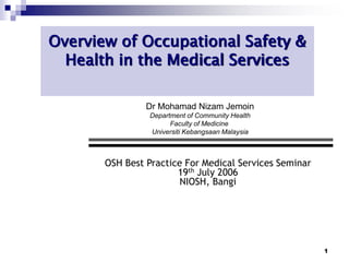 1
Overview of Occupational Safety &
Health in the Medical Services
OSH Best Practice For Medical Services Seminar
19th July 2006
NIOSH, Bangi
Dr Mohamad Nizam Jemoin
Department of Community Health
Faculty of Medicine
Universiti Kebangsaan Malaysia
 
