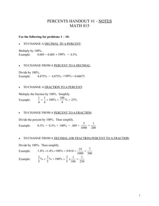 PERCENTS HANDOUT #1 - NOTES
                              MATH 015

Use the following for problems 1 – 10:

   TO CHANGE A DECIMAL TO A PERCENT:

Multiply by 100%.
Example:      0.005 = 0.005  100% = 0.5%


   TO CHANGE FROM A PERCENT TO A DECIMAL:

Divide by 100%.
Example:     4.875% = 4.875% 100% = 0.04875


   TO CHANGE A FRACTION TO A PERCENT:

Multiply the fraction by 100%. Simplify.
                1 1             100
Example:            100%         %  25%
                4 4              4


   TO CHANGE FROM A PERCENT TO A FRACTION:

Divide the percent by 100%. Then simplify.
                                                5   1
Example:      0.5% = 0.5%  100% = .005 =         
                                              1000 200


   TO CHANGE FROM A DECIMAL (OR FRACTION) PERCENT TO A FRACTION:

Divide by 100%. Then simplify.
                                     14    7
Example:      1.4% 1.4% 100%  0.014  
                                   1000 500
              2    2          2  1     1
Example:        %  %  100%  g   
              5    5          5 100 250




                                                                    1
 