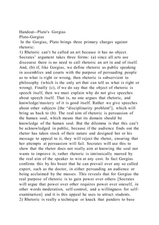 Handout--Plato's Gorgias
Plato-Gorgias
In the Gorgias, Plato brings three primary charges against
rhetoric:
1) Rhetoric can’t be called an art because it has no object.
Socrates’ argument takes three forms: (a) since all arts use
discourse there is no need to call rhetoric an art in and of itself.
And, (b) if, like Gorgias, we define rhetoric as public speaking
in assemblies and courts with the purpose of persuading people
as to what is right or wrong, then rhetoric is subservient to
philosophy (which is the only art that can tell us what is right or
wrong). Finally (c), if we do say that the object of rhetoric is
speech itself, then we must explain why do not give speeches
about speech itself. That is, no one argues that rhetoric, and
knowledge/mastery of it is good itself. Rather we give speeches
about other subjects [the “disciplinarity problem”], which will
bring us back to (b). The real aim of rhetoric is persuasion of
the human soul, which means that its domain should be
knowledge of the human soul. But the dilemma is that this can’t
be acknowledged in public, because if the audience finds out the
rhetor has taken stock of their nature and designed her or his
message to appeal to it, they will reject the rhetor, ensuring that
her attempts at persuasion will fail. Socrates will use this to
show that the rhetor does not really aim at knowing the soul nor
wants to improve it, rather rhetoric is intrinsically marred by
the real aim of the speaker to win at any cost. In fact Gorgias
confirms this by his boast that he can prevail over any so called
expert, such as the doctor, in either persuading an audience or
being acclaimed by the masses. This reveals that for Gorgias the
real purpose of rhetoric is to gain power over others [Socrates
will argue that power over other requires power over oneself, in
other words moderation, self-control, and a willingness for self-
examination] and it is this appeal he uses to attract students.
2) Rhetoric is really a technique or knack that panders to base
 