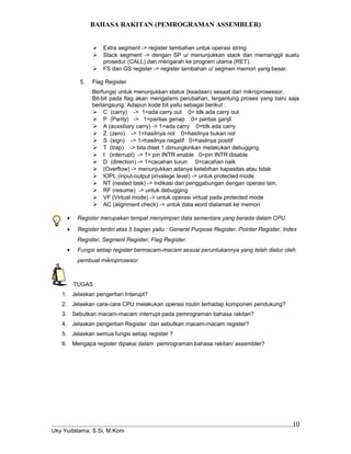 BAHASA RAKITAN (PEMROGRAMAN ASSEMBLER)
 Extra segment -> register tambahan untuk operasi string
 Stack segment -> dengan SP u/ menunjukkan stack dan memanggil suatu
prosedur (CALL) dan mengarah ke program utama (RET).
 FS dan GS register -> register tambahan u/ segmen memori yang besar.
5. Flag Register
Berfungsi untuk menunjukkan status (keadaan) sesaat dari mikroprosessor.
Bit-bit pada flag akan mengalami perubahan, tergantung proses yang baru saja
berlangsung. Adapun kode bit yaitu sebagai berikut :
 C (carry) -> 1=ada carry out 0= tdk ada carry out
 P (Parity) -> 1=paritas genap 0= paritas ganjil
 A (auxxiliary carry) -> 1=ada carry 0=tdk ada carry
 Z (zero) -> 1=hasilnya nol 0=hasilnya bukan nol
 S (sign) -> 1=hasilnya negatif 0=hasilnya positif
 T (trap) -> bila diset 1 dimungkinkan melakukan debugging.
 I (interrupt) -> 1= pin INTR enable 0=pin INTR disable
 D (direction) -> 1=cacahan turun 0=cacahan naik
 (Overflow) -> menunjukkan adanya kelebihan kapasitas atau tidak
 IOPL (input-output privalege level) -> untuk protected mode
 NT (nested task) -> indikasi dari penggabungan dengan operasi lain.
 RF (resume) -> untuk debugging
 VF (Virtual mode) -> untuk operasi virtual pada protected mode
 AC (alignment check) -> untuk data word dialamati ke memori
• Register merupakan tempat menyimpan data sementara yang berada dalam CPU.
• Register terdiri atas 5 bagian yaitu : General Purpose Register, Pointer Register, Index
Register, Segment Register, Flag Register.
• Fungsi setiap register bermacam-macam sesuai peruntukannya yang telah diatur oleh
pembuat mikroprosesor.
TUGAS
1. Jelaskan pengertian Interupt?
2. Jelaskan cara-cara CPU melakukan operasi routin terhadap komponen pendukung?
3. Sebutkan macam-macam interrupt pada pemrograman bahasa rakitan?
4. Jelaskan pengertian Register dan sebutkan macam-macam register?
5. Jelaskan semua fungsi setiap register ?
6. Mengapa register dipakai dalam pemrograman bahasa rakitan/ assembler?
Uky Yudatama, S.Si, M.Kom
10
 