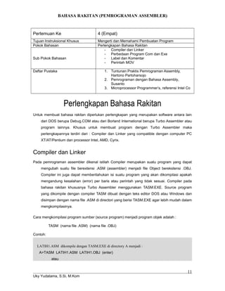 BAHASA RAKITAN (PEMROGRAMAN ASSEMBLER)
Pertemuan Ke 4 (Empat)
Tujuan Instruksional Khusus Mengerti dan Memahami Pembuatan Program
Pokok Bahasan Perlengkapan Bahasa Rakitan
Sub Pokok Bahasan
- Compiler dan Linker
- Perbedaan Program Com dan Exe
- Label dan Komentar
- Perintah MOV
Daftar Pustaka 1. Tuntunan Praktis Pemrograman Assembly,
Hartono Partoharsojo
2. Pemrograman dengan Bahasa Assembly,
Susanto
3. Microprocessor Programmer’s, referensi Intel Co
Perlengkapan Bahasa Rakitan
Untuk membuat bahasa rakitan diperlukan perlengkapan yang merupakan software antara lain
dari DOS berupa Debug.COM atau dari Borland International berupa Turbo Assembler atau
program lainnya. Khusus untuk membuat program dengan Turbo Assembler maka
perlengkapannya terdiri dari : Compiler dan Linker yang compatible dengan computer PC
XT/AT/Pentium dan processor Intel, AMD, Cyrix.
Compiler dan Linker
Pada pemrograman assembler dikenal istilah Compiler merupakan suatu program yang dapat
mengubah suatu file berextensi .ASM (assembler) menjadi file Object berekstensi .OBJ.
Compiler ini juga dapat memberitahukan isi suatu program yang akan dikompilasi apakah
mengandung kesalahan (error) per baris atau perintah yang tidak sesuai. Compiler pada
bahasa rakitan khususnya Turbo Assembler menggunakan TASM.EXE. Source program
yang dikompile dengan compiler TASM dibuat dengan teks editor DOS atau Windows dan
disimpan dengan nama file .ASM di directori yang berisi TASM.EXE agar lebih mudah dalam
mengkompilasinya.
Cara mengkompilasi program sumber (source program) menjadi program objek adalah :
TASM (nama file .ASM) (nama file .OBJ)
Contoh:
LATIH1.ASM dikompile dengan TASM.EXE di directory A menjadi :
A>TASM LATIH1.ASM LATIH1.OBJ (enter)
atau
Uky Yudatama, S.Si, M.Kom
11
 