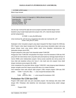 BAHASA RAKITAN (PEMROGRAMAN ASSEMBLER)
A>TASM LATIH1 (enter)
Maka di layar tampak:
Turbo Assembler Version 2.0 Copyright (c) 1988 by Borland International
Assembling file: LATIH1.ASM
Error messages: None
Warning messages: None
Remaining memory: 16k
Jika kita ingin membuat file objek dari source program assembler disertai dengan nomor
kesalahan yang mungkin terjadi pada baris program (file .LST), maka kita dapat memberi
perintah sebagi berikut:
A>TASM /L nama_file.ASM (enter)
Untuk membuka file .LST kita harus menjalankan teks editor dan membuka file .LST
A>Edit nama_file.LST (enter)
Sedangkan Linker merupakan program yang dapat mengubah file Objek menjadi file COM atau
EXE. Program Linker dapat mengkonversi file objek yang berupa relocatable object code yang
berupa bahasa mesin yang secara relative masih harus ditepatkan kedudukannya dan
disesuaikan dengan aturan DOS.
Program pelayanan Linker pada Turbo Assembler adalah TLINK.EXE
Penggunaan linker TLINK.EXE mernghasilkan file dengan nama file berekstensi COM atau EXE
yang terdiri dari kode bahasa mesin yang telah pasti penempatannya sehingga dapat disimpan di
memori (RAM) untuk melaksanakan program. Semua proses assembly dan semua proses link
harus tidak ada kesalahan artinya error harus 0. Jika masih ada error program harus diedit
dengan membuka source program (file .ASM).
Untuk menjalankan file yang telah dilinker dengan TLINK.EXE, maka langsung dapat dieksekusi
dengan mengetik nama file di depan prompt DOS atau di run melalui Windows.
Cara melakukan linker pada sebuah objek program (.OBJ) menjadi program COM atau EXE
adalah : TLINK /T (nama file .OBJ) -> untuk menjadi file berekstensi OBJ
atau
TLINK (nama file .OBJ) -> untuk menjadi file berekstensi .EXE
Perbedaan file COM dan EXE
Program COM adalah salah satu jenis executable program. Ada beberapa sifat antara COM
dengan EXE. Perbedaan sifat (kelebihan dan kekurangan) masing-masing adalah sebagai
berikut:
- Program COM :
Uky Yudatama, S.Si, M.Kom
12
 