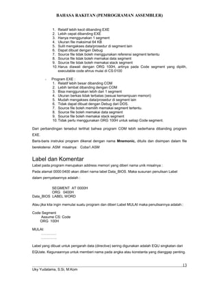 BAHASA RAKITAN (PEMROGRAMAN ASSEMBLER)
1. Relatif lebih kecil dibanding EXE
2. Lebih cepat dibanding EXE
3. Hanya menggunakan 1 segment
4. Ukuran file maksimal 64 KB
5. Sulit mengakses data/prosedur di segment lain
6. Dapat dibuat dengan Debug
7. Source file tidak boleh menggunakan referensi segment tertentu
8. Source file tidak boleh memakai data segment
9. Source file tidak boleh memakai stack segment
10.Harus diawali dengan ORG 100H, artinya pada Code segment yang dipilih,
executable code ahrus mulai di CS:0100
- Program EXE :
1. Relatif lebih besar dibanding COM
2. Lebih lambat dibanding dengan COM
3. Bisa menggunakan lebih dari 1 segment
4. Ukuran berkas tidak terbatas (sesuai kemampuan memori)
5. Mudah mengakses data/prosedur di segment lain
6. Tidak dapat dibuat dengan Debug dari DOS.
7. Source file boleh memilih memakai segment tertentu.
8. Source file boleh memakai data segment
9. Source file boleh memakai stack segment
10.Tidak perlu menggunakan ORG 100H untuk setiap Code segment.
Dari perbandingan tersebut terlihat bahwa program COM lebih sederhana dibanding program
EXE.
Baris-baris instruksi program dikenal dengan nama Mnemonic, ditulis dan disimpan dalam file
berekstensi .ASM misalnya: Coba1.ASM
Label dan Komentar
Label pada program merupakan address memori yang diberi nama unik misalnya :
Pada alamat 0000:0400 akan diberi nama label Data_BIOS. Maka susunan penulisan Label
dalam pernyataannya adalah :
SEGMENT AT 0000H
ORG 0400H
Data_BIOS LABEL WORD
Atau jika kita ingin memulai suatu program dan diberi Label MULAI maka penulisannya adalah::
Code Segment
Assume CS: Code
ORG 100H
MULAI:
……….…
………….
Label yang dibuat untuk pengarah data (directive) sering digunakan adalah EQU singkatan dari
EQUate. Kegunaannya untuk memberi nama pada angka atau konstanta yang dianggap penting.
Uky Yudatama, S.Si, M.Kom
13
 