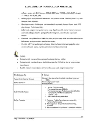 BAHASA RAKITAN (PEMROGRAMAN ASSEMBLER)
software antara lain: DOS dengan DEBUG.COM atau TURBO ASSEMBLER dengan
TASM.EXE dan TLINK.EXE
• Perlengkapan lainnya adalah Teks Editor berupa EDIT.COM, SK.COM (Side Kick) atau
Notepad pada Windows.
• Membuat program COM dapat menggunakan 2 cara yaitu dengan Debug pada DOS
atau dengan Turbo Assembler.
• Label pada program merupakan nama yang dapat mewakili alamat memori (memory
address), sebagai directive (pengarah), start program, prosedur atau keperluan
lainnya.
• Komentar merupakan tanda titik koma pada program yang tidak akan dieksekusi hanya
keterangan tentang program atau baris program.
• Perintah MOV merupakan perintah dasar dalam bahasa rakitan yang dipakai untuk
mentransfer data angka, register, alamat memori (lokasi memori)
TUGAS
• Cobalah untuk mengenal beberapa perlengkapan bahasa rakitan
• Cobalah untuk membandingkan file COM dengan file EXE dilihat dari isi program dan
kapasitasnya
• Buatlah macam-macam Label dan komentar pada suatu program assembler
Pertemuan Ke 5 (Lima)
Tujuan Instruksional Khusus
Mengerti dan Memahami metode membuat program
COM.
Pokok Bahasan
Membuat program COM
Mencetak Huruf
Sub Pokok Bahasan
- Model Program COM
Pembuatan dengan DEBUG
Pembuatan dengan Turbo Assembler (TASM)
- Mencetak huruf / Membuat kalimat
- Operasi Loop
- Mencetak beberapa karakter
Daftar Pustaka 1. Tuntunan Praktis Pemrograman Assembly,
Hartono Partoharsojo
2. Pemrograman dengan Bahasa Assembly,
Susanto
3. Microprocessor Programmer’s, referensi Intel Co
Uky Yudatama, S.Si, M.Kom
15
 