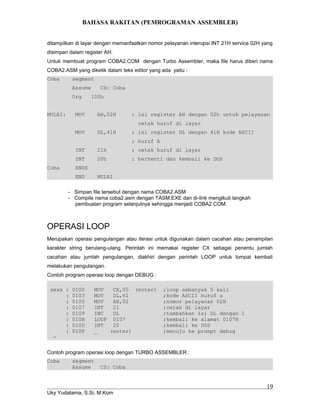 BAHASA RAKITAN (PEMROGRAMAN ASSEMBLER)
ditampilkan di layar dengan memanfaatkan nomor pelayanan interupsi INT 21H service 02H yang
disimpan dalam register AH.
Untuk membuat program COBA2.COM dengan Turbo Assembler, maka file harus diberi nama
COBA2.ASM yang diketik dalam teks editor yang ada yaitu :
Coba segment
Assume CS: Coba
Org 100h
MULAI: MOV AH,02H ; isi register AH dengan 02h untuk pelayanan
cetak huruf di layar
MOV DL,41H ; isi register DL dengan 41H kode ASCII
; huruf A
INT 21h ; cetak huruf di layar
INT 20h ; berhenti dan kembali ke DOS
Coba ENDS
END MULAI
- Simpan file tersebut dengan nama COBA2.ASM
- Compile nama coba2.asm dengan TASM.EXE dan di-link mengikuti langkah
pembuatan program selanjutnya sehingga menjadi COBA2.COM.
OPERASI LOOP
Merupakan operasi pengulangan atau iterasi untuk digunakan dalam cacahan atau penampilan
karakter string berulang-ulang. Perintah ini memakai register CX sebagai penentu jumlah
cacahan atau jumlah pengulangan, diakhiri dengan perintah LOOP untuk lompat kembali
melakukan pengulangan.
Contoh program operasi loop dengan DEBUG :
xxxx : 0100 MOV CX,05 (enter) ;loop sebanyak 5 kali
: 0103 MOV DL,61 ;kode ASCII huruf a
: 0105 MOV AH,02 ;nomor pelayanan 02H
: 0107 INT 21 ;cetak di layar
: 0109 INC DL ;tambahkan isi DL dengan 1
: 010B LOOP 0107 ;kembali ke alamat 0107H
: 010D INT 20 ;kembali ke DOS
: 010F _ (enter) ;menuju ke prompt debug
-
Contoh program operasi loop dengan TURBO ASSEMBLER :
Coba segment
Assume CS: Coba
Uky Yudatama, S.Si, M.Kom
19
 