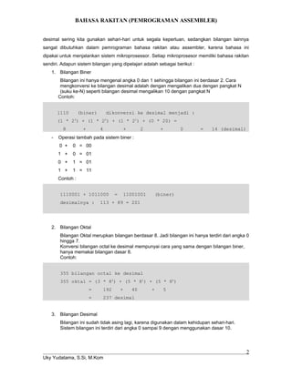 BAHASA RAKITAN (PEMROGRAMAN ASSEMBLER)
desimal sering kita gunakan sehari-hari untuk segala keperluan, sedangkan bilangan lainnya
sangat dibutuhkan dalam pemrograman bahasa rakitan atau assembler, karena bahasa ini
dipakai untuk menjalankan sistem mikroprosessor. Setiap mikroprosesor memiliki bahasa rakitan
sendiri. Adapun sistem bilangan yang dipelajari adalah sebagai berikut :
1. Bilangan Biner
Bilangan ini hanya mengenal angka 0 dan 1 sehingga bilangan ini berdasar 2. Cara
mengkonversi ke bilangan desimal adalah dengan mengalikan dua dengan pangkat N
(suku ke-N) seperti bilangan desimal mengalikan 10 dengan pangkat N
Contoh:
1110 (biner) dikonversi ke desimal menjadi :
(1 * 23
) + (1 * 22
) + (1 * 21
) + (0 * 20) =
8 + 4 + 2 + 0 = 14 (desimal)
- Operasi tambah pada sistem biner :
0 + 0 = 00
1 + 0 = 01
0 + 1 = 01
1 + 1 = 11
Contoh :
1110001 + 1011000 = 11001001 (biner)
desimalnya : 113 + 89 = 201
2. Bilangan Oktal
Bilangan Oktal merupkan bilangan berdasar 8. Jadi bilangan ini hanya terdiri dari angka 0
hingga 7.
Konversi bilangan octal ke desimal mempunyai cara yang sama dengan bilangan biner,
hanya memakai bilangan dasar 8.
Contoh:
355 bilangan octal ke desimal
355 oktal = (3 * 82
) + (5 * 81
) + (5 * 80
)
= 192 + 40 + 5
= 237 desimal
3. Bilangan Desimal
Bilangan ini sudah tidak asing lagi, karena digunakan dalam kehidupan sehari-hari.
Sistem bilangan ini terdiri dari angka 0 sampai 9 dengan menggunakan dasar 10.
Uky Yudatama, S.Si, M.Kom
2
 
