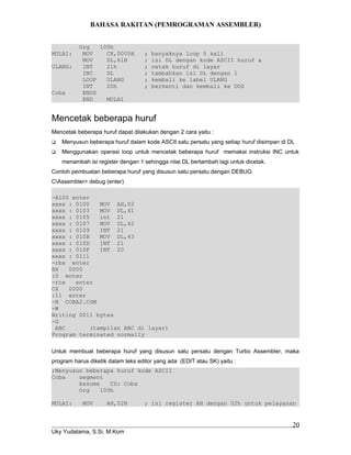 BAHASA RAKITAN (PEMROGRAMAN ASSEMBLER)
Org 100h
MULAI: MOV CX,0005H ; banyaknya loop 5 kali
MOV DL,61H ; isi DL dengan kode ASCII huruf a
ULANG: INT 21h ; cetak huruf di layar
INC DL ; tambahkan isi DL dengan 1
LOOP ULANG ; kembali ke label ULANG
INT 20h ; berhenti dan kembali ke DOS
Coba ENDS
END MULAI
Mencetak beberapa huruf
Mencetak beberapa huruf dapat dilakukan dengan 2 cara yaitu :
 Menyusun beberapa huruf dalam kode ASCII satu persatu yang setiap huruf disimpan di DL
 Menggunakan operasi loop untuk mencetak beberapa huruf memakai instruksi INC untuk
menambah isi register dengan 1 sehingga nilai DL bertambah lagi untuk dicetak.
Contoh pembuatan beberapa huruf yang disusun satu persatu dengan DEBUG
CAssembler> debug (enter)
-A100 enter
xxxx : 0100 MOV AH,02
xxxx : 0103 MOV DL,41
xxxx : 0105 int 21
xxxx : 0107 MOV DL,42
xxxx : 0109 INT 21
xxxx : 010B MOV DL,43
xxxx : 010D INT 21
xxxx : 010F INT 20
xxxx : 0111
-rbx enter
BX 0000
:0 enter
-rcx enter
CX 0000
:11 enter
-N COBA2.COM
-W
Writing 0011 bytes
-G
ABC (tampilan ABC di layar)
Program terminated normally
Untuk membuat beberapa huruf yang disusun satu persatu dengan Turbo Assembler, maka
program harus diketik dalam teks editor yang ada (EDIT atau SK) yaitu :
;Menyusun beberapa huruf kode ASCII
Coba segment
Assume CS: Coba
Org 100h
MULAI: MOV AH,02H ; isi register AH dengan 02h untuk pelayanan
Uky Yudatama, S.Si, M.Kom
20
 