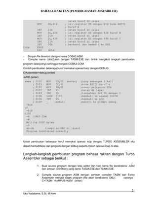 BAHASA RAKITAN (PEMROGRAMAN ASSEMBLER)
cetak huruf di layar
MOV DL,41H ; isi register DL dengan 41H kode ASCII
; huruf A
INT 21h ; cetak huruf di layar
MOV DL,42H ; isi register DL dengan 42H huruf B
INT 21H ; cetak huruf di layar
MOV DL,43H ; isi register DL dengan 43H huruf C
INT 21h ; cetak huruf di layar
INT 20h ; berhenti dan kembali ke DOS
Coba ENDS
END MULAI
- Simpan file tersebut dengan nama COBA3.ASM
- Compile nama coba2.asm dengan TASM.EXE dan di-link mengikuti langkah pembuatan
program selanjutnya sehingga menjadi COBA3.COM.
Contoh pembuatan beberapa huruf memakai operasi loop dengan DEBUG
CAssembler>debug (enter)
-A100 (enter)
xxxx : 0100 MOV CX,05 (enter) ;loop sebanyak 5 kali
: 0103 MOV DL,61 ;kode ASCII huruf a
: 0105 MOV AH,02 ;nomor pelayanan 02H
: 0107 INT 21 ;cetak di layar
: 0109 INC DL ;tambahkan isi DL dengan 1
: 010B LOOP 0107 ;kembali ke alamat 0107H
: 010D INT 20 ;kembali ke DOS
: 010F _ (enter) ;menuju ke prompt debug
-RCX
:F
-RIP
:100
-N COBA3.COM
-W
Writing 000F bytes
-G
abcde (tampilan ABC di layar)
Program terminated normally
Untuk pembuatan beberapa huruf memakai operasi loop dengan TURBO ASSEMBLER kita
dapat memodifikasi dari program dengan Debug seperti contoh operasi loop di atas.
Langkah-langkah pembuatan program bahasa rakitan dengan Turbo
Assembler sebagai berikut :
1. Buat source program dengan teks editor dan beri nama file berekstensi .ASM
dan simpan didirektory yang berisi TASM.EXE dan TLINK.EXE.
2. Compile source program ASM dengan perintah compiler TASM dari Turbo
Assembler menjadi Objek program (file akan berekstensi OBJ). caranya :
C>TASM KAMPUS>ASM (enter)
Uky Yudatama, S.Si, M.Kom
21
 