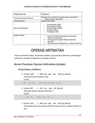 BAHASA RAKITAN (PEMROGRAMAN ASSEMBLER)
Pertemuan Ke 6 (Enam)
Tujuan Instruksional Khusus
Mengerti dan memahami metode operasi arithmetika
dalam program assembler.
Pokok Bahasan Operasi Arithmetika
Sub Pokok Bahasan
- Penambahan (ADD)
- Pengurangan (SUB)
- Pembandingan (CMP)
- Perkalian (MUL)
- Pembagian (DIV)
Daftar Pustaka 1. Tuntunan Praktis Pemrograman Assembly,
Hartono Partoharsojo
2. Pemrograman dengan Bahasa Assembly,
Susanto
3. Microprocessor Programmer’s, referensi Intel Co
OPERASI ARITMATIKA
Instruksi arithmetika meliputi: penambahan (addition), pengurangan (subtraction), pembandingan
(comparison), perkalian (multiplication), pembagian (division).
Aturan Penulisan Operasi Arithmetika (sintaks)
Penjumlahan (Addition)
a. Instruksi ADD -> ADD reg1, reg2 atau ADD reg, [alamat]
Hasil penjumlahan disimpan di reg1.
Contoh:
ADD AX, BX ;hasilnya disimpan di AX
b. Instruksi INC -> INC reg atau INC [alamat]
Data pada reg atau [alamat] bertambah 1
Contoh:
INC DX ;hasil DX = DX + 1
c. Instruksi ADC -> ADC reg1, reg2 atau ADC reg, [alamat]
Penjumlahan biasa yang hasilnya ditambah dengan bit carry. Hasilnya disimpan di
reg1.
Uky Yudatama, S.Si, M.Kom
23
 