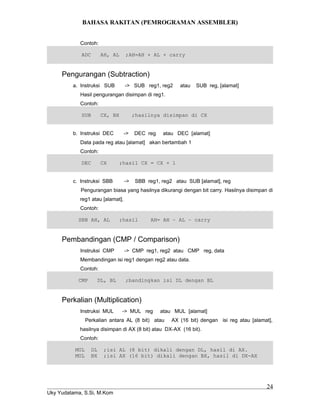 BAHASA RAKITAN (PEMROGRAMAN ASSEMBLER)
Contoh:
ADC AH, AL ;AH=AH + AL + carry
Pengurangan (Subtraction)
a. Instruksi SUB -> SUB reg1, reg2 atau SUB reg, [alamat]
Hasil pengurangan disimpan di reg1.
Contoh:
SUB CX, BX ;hasilnya disimpan di CX
b. Instruksi DEC -> DEC reg atau DEC [alamat]
Data pada reg atau [alamat] akan bertambah 1
Contoh:
DEC CX ;hasil CX = CX + 1
c. Instruksi SBB -> SBB reg1, reg2 atau SUB [alamat], reg
Pengurangan biasa yang hasilnya dikurangi dengan bit carry. Hasilnya disimpan di
reg1 atau [alamat].
Contoh:
SBB AH, AL ;hasil AH= AH – AL – carry
Pembandingan (CMP / Comparison)
Instruksi CMP -> CMP reg1, reg2 atau CMP reg, data
Membandingan isi reg1 dengan reg2 atau data.
Contoh:
CMP DL, BL ;bandingkan isi DL dengan BL
Perkalian (Multiplication)
Instruksi MUL -> MUL reg atau MUL [alamat]
Perkalian antara AL (8 bit) atau AX (16 bit) dengan isi reg atau [alamat],
hasilnya disimpan di AX (8 bit) atau DX-AX (16 bit).
Contoh:
MUL DL ;isi AL (8 bit) dikali dengan DL, hasil di AX.
MUL BX ;isi AX (16 bit) dikali dengan BX, hasil di DX-AX
Uky Yudatama, S.Si, M.Kom
24
 