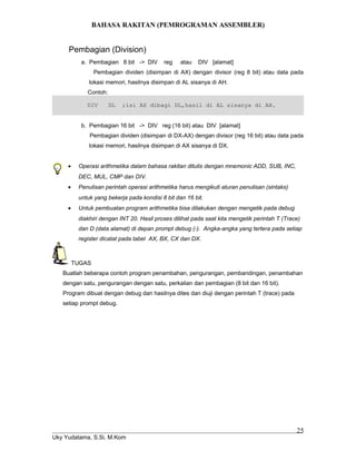 BAHASA RAKITAN (PEMROGRAMAN ASSEMBLER)
Pembagian (Division)
a. Pembagian 8 bit -> DIV reg atau DIV [alamat]
Pembagian dividen (disimpan di AX) dengan divisor (reg 8 bit) atau data pada
lokasi memori, hasilnya disimpan di AL sisanya di AH.
Contoh:
DIV DL ;isi AX dibagi DL,hasil di AL sisanya di AH.
b. Pembagian 16 bit -> DIV reg (16 bit) atau DIV [alamat]
Pembagian dividen (disimpan di DX-AX) dengan divisor (reg 16 bit) atau data pada
lokasi memori, hasilnya disimpan di AX sisanya di DX.
• Operasi arithmetika dalam bahasa rakitan ditulis dengan mnemonic ADD, SUB, INC,
DEC, MUL, CMP dan DIV.
• Penulisan perintah operasi arithmetika harus mengikuti aturan penulisan (sintaks)
untuk yang bekerja pada kondisi 8 bit dan 16 bit.
• Untuk pembuatan program arithmetika bisa dilakukan dengan mengetik pada debug
diakhiri dengan INT 20. Hasil proses dilihat pada saat kita mengetik perintah T (Trace)
dan D (data alamat) di depan prompt debug (-). Angka-angka yang tertera pada setiap
register dicatat pada tabel AX, BX, CX dan DX.
TUGAS
Buatlah beberapa contoh program penambahan, pengurangan, pembandingan, penambahan
dengan satu, pengurangan dengan satu, perkalian dan pembagian (8 bit dan 16 bit).
Program dibuat dengan debug dan hasilnya dites dan diuji dengan perintah T (trace) pada
setiap prompt debug.
Uky Yudatama, S.Si, M.Kom
25
 