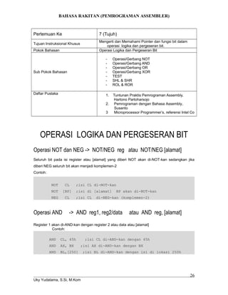 BAHASA RAKITAN (PEMROGRAMAN ASSEMBLER)
Pertemuan Ke 7 (Tujuh)
Tujuan Instruksional Khusus
Mengerti dan Memahami Pointer dan fungsi bit dalam
operasi logika dan pergeseran bit.
Pokok Bahasan Operasi Logika dan Pergeseran Bit
Sub Pokok Bahasan
- Operasi/Gerbang NOT
- Operasi/Gerbang AND
- Operasi/Gerbang OR
- Operasi/Gerbang XOR
- TEST
- SHL & SHR
- ROL & ROR
Daftar Pustaka 1. Tuntunan Praktis Pemrograman Assembly,
Hartono Partoharsojo
2. Pemrograman dengan Bahasa Assembly,
Susanto
3 Microprocessor Programmer’s, referensi Intel Co
OPERASI LOGIKA DAN PERGESERAN BIT
Operasi NOT dan NEG -> NOT/NEG reg atau NOT/NEG [alamat]
Seluruh bit pada isi register atau [alamat] yang diberi NOT akan di-NOT-kan sedangkan jika
diberi NEG seluruh bit akan menjadi komplemen-2
Contoh:
NOT CL ;isi CL di-NOT-kan
NOT [BP] ;isi di [alamat] BP akan di-NOT-kan
NEG CL ;isi CL di-NEG-kan (komplemen-2)
Operasi AND -> AND reg1, reg2/data atau AND reg, [alamat]
Register 1 akan di-AND-kan dengan register 2 atau data atau [alamat]
Contoh:
AND CL, 45h ;isi CL di-AND-kan dengan 45h
AND AX, BX ;isi AX di-AND-kan dengan BX
AND BL,[250] ;isi BL di-AND-kan dengan isi di lokasi 250h
Uky Yudatama, S.Si, M.Kom
26
 