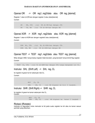 BAHASA RAKITAN (PEMROGRAMAN ASSEMBLER)
Operasi OR -> OR reg1, reg2/data atau OR reg, [alamat]
Register 1 akan di-OR-kan dengan register 2 atau data/[alamat].
Contoh:
OR DH, 25h ;isi DH di-OR-kan dengan 25h
OR CX, BX ;isi CX di-OR-kan dengan BX
Operasi XOR -> XOR reg1, reg2/data atau XOR reg, [alamat]
Register 1 akan di-XOR-kan dengan register2 atau data/[alamat]
Contoh:
XOR BL, 25h ;isi BL di-XOR-kan dengan 25h
XOR DX, BX ;isi DX di-XOR-kan dengan BX
Operasi TEST -> TEST reg1, reg2/data atau TEST reg, [alamat]
Mirip dengan AND, hanya kedua register tidak berubah, yang berubah hanya bit-bit flag register.
Contoh:
TEST CL, 25h ;isi CL di-AND-kan dengan 25h tanpa mengubah isi CL.
Instruksi SHL (Shift Left) -> SHL reg, CL
Isi register di geser ke kiri sebanyak nilai CL.
Contoh:
MOV CL, 2h
SHL AH, CL ;isi AH digeser ke kiri 2 langkah.
Instruksi SHR (Shift Right) -> SHR reg, CL
Isi register di geser ke kanan sebanyak nilai CL.
Contoh:
MOV CL, 2h
SHR AH, CL ;isi AH digeser ke kanan 2 langkah
Rotasi (Rotate)
Instruksi ini digunakan untuk memutar isi bit pada suatu register ke kiri atau ke kanan sesuai
perintah yang diberikan.
Uky Yudatama, S.Si, M.Kom
27
 