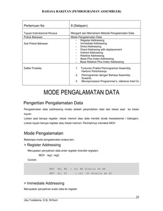 BAHASA RAKITAN (PEMROGRAMAN ASSEMBLER)
Pertemuan Ke 8 (Delapan)
Tujuan Instruksional Khusus Mengerti dan Memahami Metode Pengalamatan Data.
Pokok Bahasan Mode Pengalamatan Data
Sub Pokok Bahasan
- Register Addressing
- Immediate Addressing
- Direct Addressing
- Direct Addresing with displacement
- Indirect Addressing
- Relative Addressing
- Base Plus Index Addressing
- Base Relative Plus Index Addressing
Daftar Pustaka 1. Tuntunan Praktis Pemrograman Assembly,
Hartono Partoharsojo
2. Pemrograman dengan Bahasa Assembly,
Susanto
3 Microprocessor Programmer’s, referensi Intel Co
MODE PENGALAMATAN DATA
Pengertian Pengalamatan Data
Pengalamatan data (addressing mode) adalah perpindahan data dari lokasi asal ke lokasi
tujuan.
Lokasi asal berupa register, lokasi memori atau data mentah (kode hexadesimal / bilangan).
Lokasi tujuan berupa register atau lokasi memori. Perintahnya memakai MOV.
Mode Pengalamatan
Beberapa mode pengalamatan antara lain:
> Register Addressing
Merupakan penyalinan data antar register (transfer ergister)
MOV reg1, reg2
Contoh:
MOV AX, BX ; isi BX disalin ke AX
MOV SI, DI ; isi DI disalin ke SI
> Immediate Addressing
Merupakan penyalinan suatu data ke register
Uky Yudatama, S.Si, M.Kom
29
 