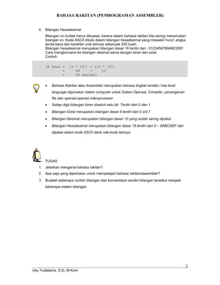 BAHASA RAKITAN (PEMROGRAMAN ASSEMBLER)
4. Bilangan Hexadesimal
Bilangan ini mutlak harus dikuasai, karena dalam bahasa rakitan kita sering menemukan
bilangan ini. Kode ASCII ditulis dalam bilangan hexadesimal yang mewakili huruf, angka,
tanda baca dan karakter unik lainnya sebanyak 255 buah.
Bilangan hexadesimal merupakan bilangan dasar 16 terdiri dari : 0123456789ABCDEF
Cara mengkonversi ke bilangan desimal sama dengan biner dan octal
Contoh:
3A hexa = (3 * 161
) + (10 * 160
)
= 48 + 10
= 58 desimal
• Bahasa Rakitan atau Assembler merupakan bahasa tingkat rendah / low level
language digunakan dalam computer untuk Sistem Operasi, Compiler, penanganan
file dan operasi-operasi mikroprosesor.
• Setiap digit bilangan biner disebut satu bit. Terdiri dari 0 dan 1
• Bilangan Octal merupakan bilangan dasar 8 terdiri dari 0 s/d 7
• Bilangan Desimal merupakan bilangan dasar 10 yang sudah sering dipakai.
• Bilangan Hexadesimal merupakan bilangan dasar 16 terdiri dari 0 – 9ABCDEF dan
dipakai dalam kode ASCII dank ode-kode lainnya.
TUGAS
1. Jelaskan mengenai bahasa rakitan?
2. Apa saja yang diperlukan untuk mempelajari bahasa rakitan/assembler?
3. Buatlah beberapa contoh bilangan dan konversikan sendiri bilangan tersebut menjadi
beberapa sistem bilangan.
Uky Yudatama, S.Si, M.Kom
3
 