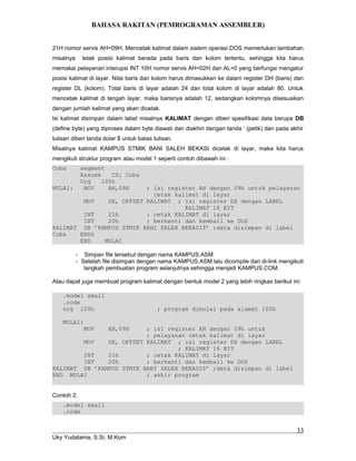 BAHASA RAKITAN (PEMROGRAMAN ASSEMBLER)
21H nomor servis AH=09H. Mencetak kalimat dalam sistem operasi DOS memerlukan tambahan
misalnya letak posisi kalimat berada pada baris dan kolom tertentu, sehingga kita harus
memakai pelayanan interupsi INT 10H nomor servis AH=02H dan AL=0 yang berfungsi mengatur
posisi kalimat di layar. Nilai baris dan kolom harus dimasukkan ke dalam register DH (baris) dan
register DL (kolom). Total baris di layar adalah 24 dan total kolom di layar adalah 80. Untuk
mencetak kalimat di tengah layar, maka barisnya adalah 12, sedangkan kolomnya disesuaikan
dengan jumlah kalimat yang akan dicetak.
Isi kalimat disimpan dalam label misalnya KALIMAT dengan diberi spesifikasi data berupa DB
(define byte) yang diproses dalam byte diawali dan diakhiri dengan tanda ‘ (petik) dan pada akhir
tulisan diberi tanda dolar $ untuk batas tulisan.
Misalnya kalimat KAMPUS STMIK BANI SALEH BEKASI dicetak di layar, maka kita harus
mengikuti struktur program atau model 1 seperti contoh dibawah ini :
Coba segment
Assume CS: Coba
Org 100h
MULAI: MOV AH,09H ; isi register AH dengan 09h untuk pelayanan
cetak kalimat di layar
MOV DX, OFFSET KALIMAT ; isi register DX dengan LABEL
KALIMAT 16 BIT
INT 21h ; cetak KALIMAT di layar
INT 20h ; berhenti dan kembali ke DOS
KALIMAT DB ’KAMPUS STMIK BANI SALEH BEKASI$’ ;data disimpan di label
Coba ENDS
END MULAI
- Simpan file tersebut dengan nama KAMPUS.ASM
- Setelah file disimpan dengan nama KAMPUS.ASM lalu dicompile dan di-link mengikuti
langkah pembuatan program selanjutnya sehingga menjadi KAMPUS.COM.
Atau dapat juga membuat program kalimat dengan bentuk model 2 yang lebih ringkas berikut ini:
.model small
.code
org 100h ; program dimulai pada alamat 100h
MULAI:
MOV AH,09H ; isi register AH dengan 09h untuk
; pelayanan cetak kalimat di layar
MOV DX, OFFSET KALIMAT ; isi register DX dengan LABEL
; KALIMAT 16 BIT
INT 21h ; cetak KALIMAT di layar
INT 20h ; berhenti dan kembali ke DOS
KALIMAT DB ’KAMPUS STMIK BANI SALEH BEKASI$’ ;data disimpan di label
END MULAI ; akhir program
Contoh 2:
.model small
.code
Uky Yudatama, S.Si, M.Kom
33
 