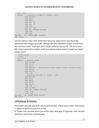 BAHASA RAKITAN (PEMROGRAMAN ASSEMBLER)
org 100h
MULAI: ; mencetak kalimat di tengah layar
MOV AH,02H
MOV AL,0
MOV BH,0
MOV DH, 12
MOV DL, 30
INT 10H
MOV AH, 09H
MOV DX, OFFSET KALIMAT
INT 21H
INT 20H
KALIMAT DB ‘STMIK BANI SALEH$’
END MULAI
Tampilan kalimat di layar masih terlihat belum sempurna, karena tulisan yang ada di atas
sebelumnya tidak menggulung ke atas, sehingga layar perlu dibersihkan dengan CLS dari DOS
atau membuat program bersih layar sendiri dengan pelayanan interupsi INT 10H nomor servis
06H. Adapun penambahan program bersih layar sebelum kalimat dicetak di tengah layar adalah
sebagai berikut:
.model small
.code
org 100h
MULAI: ; bersih layar
MOV AH,06H
XOR CX,CX
MOV AL,0
MOV BH,07H ;background layar dasar hitam tulisan putih
MOV DH,24
MOV DL,79
INT 10H
; mencetak kalimat di tengah layar
MOV AH,02H
MOV AL,0
MOV BH,0
MOV DH,12
MOV DL,30
INT 10H
MOV AH,09H
MOV DX, OFFSET KALIMAT
INT 21H
INT 20H
KALIMAT DB ‘STMIK BANI SALEH$’
END MULAI
OPERASI STRING
String adalah jenis data yang terdiri atas kumpulan karakter, angka maupun simbol. Pada operasi
ini register SI dan DI punya peranan khusus.
SI dipakai untuk mencatat alamat dari sumber string, sedangkan DI digunakan untuk mencatat
alamat atau tempat hasil manipulasi string.
Uky Yudatama, S.Si, M.Kom
34
 
