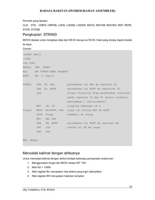 BAHASA RAKITAN (PEMROGRAMAN ASSEMBLER)
Perintah yang dipakai:
CLD, STD, CMPS, CMPSB, LODS, LODSB, LODSW, MOVS, MOVSB, MOVSW, REP, REPE,
STOS, STOSB
Pengkopian STRING
MOVS dipakai untuk mengkopi data dari DS:SI menuju ke ES:DI, Hasil yang dicopy dapat dicetak
ke layar.
Contoh:
.model small
.code
org 100h
MULAI: JMP START
KAL DB ‘STMIK BANI SALEH$’
BUFF DB 17 dup(?)
START: LEA SI, KAL ;pindahkan isi KAL ke register SI
LEA DI, BUFF ;pindahkan isi BUFF ke registrer DI
CLD ;Clear Direction Flag menentukan instruksi
;pada register SI dan DI secara otomatis
;bertambah 1 (diincrement)
MOV CX, 18 ;looping sebanyak 18 x
Ulang: MOVS ES:BUFF, KAL ;copy isi string KAL ke BUFF
LOOP Ulang ;kembali ke ulang
MOV AH, 09h
LEA DX, BUFF ;pindahkan isi BUFF ke register DX
INT 21h ;cetak isi DX ke layar
INT 20h
END MULAI
Mencetak kalimat dengan atributnya
Untuk mencetak kalimat dengan atribut terdapt beberapa persyaratan antara lain:
1. Menggunakan fungsi dari BIOS melalui INT 10H
2. Nilai AX = 1300h
3. Nilai register BL merupakan nilai atribut yang ingin ditampilkan
4. Nilai register BH merupakan halaman tampilan
Uky Yudatama, S.Si, M.Kom
35
 