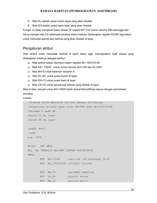 BAHASA RAKITAN (PEMROGRAMAN ASSEMBLER)
5. Nilai DL adalah posisi kolom layar yang akan dicetak
6. Nilai DH adalah posisi baris layar yang akan dicetak
Fungsi ini tidak mengenal batas tulisan “$” seperti INT 21H nomor service 09H sehingga kita
harus mengisi nilai CX sebanyak karakter dalam kalimat. Sedangkan register ES:BP digunakan
untuk mencatat alamat dari kalimat yang akan dicetak di layar.
Pengaturan atribut
Nilai atribut untuk mencetak kalimat di layar diatur agar mendapatkan hasil sesuai yang
diharapkan misalnya sebagai berikut :
 Nilai atribut tulisan disimpan dalam register BL=10010101B
 Nilai AX= 1300H untuk nomor service AH=13H dan AL=00H
 Nilai BH=0 untuk halaman tampilan 0
 Nilai DL=20 untuk posisi kolom di layar
 Nilai DH=12 untuk posisi baris di layar
 Nilai CX=35 untuk banyaknya kalimat yang dicetak di layar
Nilai di atas, kecuali untuk AX=1300H boleh diubah/dimodifikasi sesuai dengan permintaan
pemakai.
Contoh:
;Program untuk mencetak kalimat dengan atributnya
;Pengaturan atribut pada nilai BL=95H atau BL=10010101B
;halaman 0 pada BH
;baris 12 di layar
;kolom 20 di layar
.model small
.code
org 100h
MULAI: JMP AWAL
KAL DB ‘MENULIS KALIMAT DENGAN ATRIBUTNYA’
AWAL:
MOV AX,1300H ;service 13H subfungsi AL=0
MOV BL,10010101B ;atribut tulisan
MOV BH,00 ;halaman tampilan
MOV DL,20 ;posisi kolom
MOV DH,12 ;posisi baris
Uky Yudatama, S.Si, M.Kom
36
 