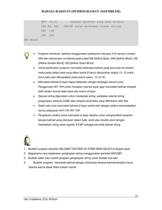 BAHASA RAKITAN (PEMROGRAMAN ASSEMBLER)
MOV CX,35 ;banyak karakter yang akan dicetak
LEA BP, KAL ;ES:BP untuk meletakan alamat string
INT 10H
INT 20H
END MULAI
• Program membuat kalimat menggunakan pelayanan interupsi 21H service number
09H dan menyimpan isi kalimat pada Label DB (Define Byte), DW (Define Word), DD
(Define Double Word), DQ (Define Quad Word).
• Untuk pembuatan program mencetak beberapa kalimat yang berurutan ke bawah,
maka pada setiap label yang diberi tanda $ harus dibubuhkan angka 13, 10 untuk
turun baris dan ditempatkan pada kolom awal ( ,13,10,’$’).
• Mencetak kalimat di layar dapat dilakukan dengan berbagai macam cara.
Penggunaan INT 10H untuk mengatur operasi layar agar mencetak kalimat menjadi
lebih teratur sesuai letak baris dan kolom di layar.
• Operasi string digunakan untuk manipulasi string, peletakan alamat string,
pengcopian string ke buffer atau tempat sementara yang ditentukan oleh kita.
• Salah satu cara mencetak kalimat di layar antara lain dengan atribut memanfaatkan
nomor pelayanan AH=13H INT 10H
• Pengaturan atribut untuk mencetak di layar dipakai untuk menghasilkan tampilan
berupa kalimat yang disimpan dalam byte, word atau double word dengan
meletakkan string pada register ES:BP sebagai pencatat alamat string.
1. Buatlah program tampilan SELAMAT DATANG DI STMIK BANI SALEH di tengah layar.
2. Bagaimana cara melakukan pengkopian string menggunakan perintah MOVSB?
3. Buatlah salah satu contoh program pengkopian string untuk dicetak dua kali!
4. Buatlah program mencetak kalimat dengan atributnya dimana kalimat tersebut harus
disertai warna dasar hitam tulisan merah.
Uky Yudatama, S.Si, M.Kom
37
 