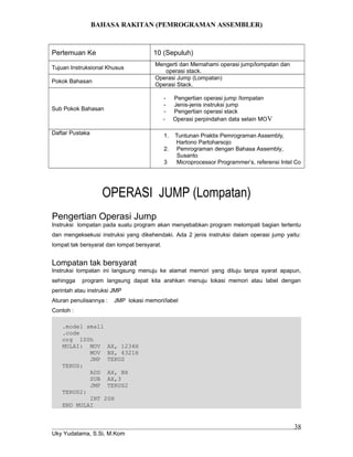 BAHASA RAKITAN (PEMROGRAMAN ASSEMBLER)
Pertemuan Ke 10 (Sepuluh)
Tujuan Instruksional Khusus
Mengerti dan Memahami operasi jump/lompatan dan
operasi stack.
Pokok Bahasan
Operasi Jump (Lompatan)
Operasi Stack.
Sub Pokok Bahasan
- Pengertian operasi jump /lompatan
- Jenis-jenis instruksi jump
- Pengertian operasi stack
- Operasi perpindahan data selain MOV
Daftar Pustaka 1. Tuntunan Praktis Pemrograman Assembly,
Hartono Partoharsojo
2. Pemrograman dengan Bahasa Assembly,
Susanto
3 Microprocessor Programmer’s, referensi Intel Co
OPERASI JUMP (Lompatan)
Pengertian Operasi Jump
Instruksi lompatan pada suatu program akan menyebabkan program melompati bagian tertentu
dan mengeksekusi instruksi yang dikehendaki. Ada 2 jenis instruksi dalam operasi jump yaitu:
lompat tak bersyarat dan lompat bersyarat.
Lompatan tak bersyarat
Instruksi lompatan ini langsung menuju ke alamat memori yang dituju tanpa syarat apapun,
sehingga program langsung dapat kita arahkan menuju lokasi memori atau label dengan
perintah atau instruksi JMP
Aturan penulisannya : JMP lokasi memori/label
Contoh :
.model small
.code
org 100h
MULAI: MOV AX, 1234H
MOV BX, 4321H
JMP TERUS
TERUS:
ADD AX, BX
SUB AX,3
JMP TERUS2
TERUS2:
INT 20H
END MULAI
Uky Yudatama, S.Si, M.Kom
38
 