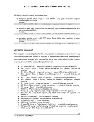 BAHASA RAKITAN (PEMROGRAMAN ASSEMBLER)
Ada 3 jenis instruksi lompatan tak bersyarat yaitu:
 Lompatan pendek (short jump) -> JMP SHORT disp yaitu melakukan lompatan
maksimal sejauh 127 byte.
Contoh:
JMP SHORT 04h ;melakukan lompatan sejauh 4 byte
 Lompatan dekat (near jump) -> JMP disp_low disp_high yaitu melakukan lompatan lebih
panjang maksimal 32 Kb.
Contoh:
JMP 0200h ;melakukan lompatan ke lokasi memori 200h
 Lompatan jauh (far jump) -> JMP FAR iplow Cslow Cshigh yaitu melakukan lompatan
ke seluruh daerah memori.
Contoh:
JMP FAR nH ;melakukan lompatan jauh ke lokasi tertentu
Lompatan bersyarat
Yaitu lompatan pendek yang dilakukan ke seluruh daerah memori dalam segmen memori yang
sama dan terjangkau oleh operasi ini. Instruksi ini menggunakan CMP untuk membandingkan
kondisi yang dicek, sehingga akan melompat ke alamat yang dituju sesuai instruksi lompatan
bersyarat, dimana instruksi lompatan bersyarat antara lain :
 JA (Jump if Above) ; lompat bila operand 1 > operand2 (bilangan tak bertanda)
 JAE (Jump if Above or Equal); lompat bila operand 1 >= operand2 (bilangan tak
bertanda)
 JB (Jump if Below) ; lompat bila operand 1 < operand2 (bilangan tak bertanda)
 JBE (Jump if Below or Equal); lompat bila operand 1 <= operand2 (bilangan tak
bertanda)
 JG (Jump if Greater); lompat bila operand 1 > operand2 (bilangan bertanda)
 JGE (Jump if Greater or Equal) ; lompat bila operand 1 >= operand2 (bilangan
bertanda)
 JL (Jump if Less) ; lompat bila operand 1 < operand2 (bilangan bertanda)
 JLE (Jump if Less or Equal) ; lompat bila operand 1 <= operand2 (bilangan bertanda)
 JC (Jump if Carry) ; lompat bila ada bawaan
 JNC (Jump if No Carry) ; lompat bila tidak ada bawaan
 JE atau JZ (Jump if Equal)/(Jump if Zerro) ; lompat bila operand 1 = operand 2
 JNE atau JNZ (Jump if Not Equal)/(Jump if Not Zero); lompat bila operand 1 <>
operand 2
 JO (Jump on Overflow) ; lompat bila terjadi overflow
 JNO (Jump if No Overflow); lompat bila tidak terjadi overflow
 JS (Jump On Sign) ; lompat bila negatif
 JNS (Jump if No Sign) ; lompat bila positif
 JP atau JPE (Jump on Parity)/(Jump if ParityEven) ; lompat bila berparitas genap
 JNP atau JPO (Jump if No Parity)/(Jump if Parity Odd); lompat bila berparitas ganjil
 JCXZ (Jump if CX is Zero) ; lompat bila CX=0
Uky Yudatama, S.Si, M.Kom
39
 