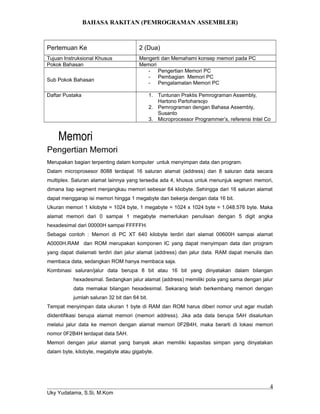 BAHASA RAKITAN (PEMROGRAMAN ASSEMBLER)
Pertemuan Ke 2 (Dua)
Tujuan Instruksional Khusus Mengerti dan Memahami konsep memori pada PC
Pokok Bahasan Memori
Sub Pokok Bahasan
- Pengertian Memori PC
- Pembagian Memori PC
- Pengalamatan Memori PC
Daftar Pustaka 1. Tuntunan Praktis Pemrograman Assembly,
Hartono Partoharsojo
2. Pemrograman dengan Bahasa Assembly,
Susanto
3. Microprocessor Programmer’s, referensi Intel Co
Memori
Pengertian Memori
Merupakan bagian terpenting dalam komputer untuk menyimpan data dan program.
Dalam microprosesor 8088 terdapat 16 saluran alamat (address) dan 8 saluran data secara
multiplex. Saluran alamat lainnya yang tersedia ada 4, khusus untuk menunjuk segmen memori,
dimana tiap segment menjangkau memori sebesar 64 kliobyte. Sehingga dari 16 saluran alamat
dapat menggarap isi memori hingga 1 megabyte dan bekerja dengan data 16 bit.
Ukuran memori 1 kilobyte = 1024 byte, 1 megabyte = 1024 x 1024 byte = 1.048.576 byte. Maka
alamat memori dari 0 sampai 1 megabyte memerlukan penulisan dengan 5 digit angka
hexadesimal dari 00000H sampai FFFFFH.
Sebagai contoh : Memori di PC XT 640 kilobyte terdiri dari alamat 00600H sampai alamat
A0000H.RAM dan ROM merupakan komponen IC yang dapat menyimpan data dan program
yang dapat dialamati terdiri dari jalur alamat (address) dan jalur data. RAM dapat menulis dan
membaca data, sedangkan ROM hanya membaca saja.
Kombinasi saluran/jalur data berupa 8 bit atau 16 bit yang dinyatakan dalam bilangan
hexadesimal. Sedangkan jalur alamat (address) memiliki pola yang sama dengan jalur
data memakai bilangan hexadesimal. Sekarang telah berkembang memori dengan
jumlah saluran 32 bit dan 64 bit.
Tempat menyimpan data ukuran 1 byte di RAM dan ROM harus diberi nomor urut agar mudah
diidentifikasi berupa alamat memori (memori address). Jika ada data berupa 5AH disalurkan
melalui jalur data ke memori dengan alamat memori 0F2B4H, maka berarti di lokasi memori
nomor 0F2B4H terdapat data 5AH.
Memori dengan jalur alamat yang banyak akan memiliki kapasitas simpan yang dinyatakan
dalam byte, kilobyte, megabyte atau gigabyte.
Uky Yudatama, S.Si, M.Kom
4
 