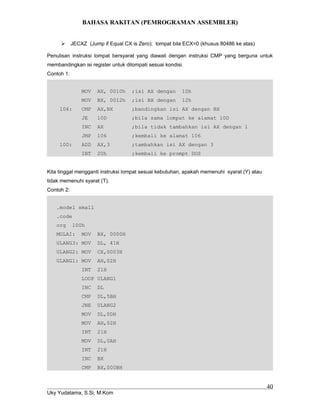 BAHASA RAKITAN (PEMROGRAMAN ASSEMBLER)
 JECXZ (Jump if Equal CX is Zero); lompat bila ECX=0 (khusus 80486 ke atas)
Penulisan instruksi lompat bersyarat yang diawali dengan instruksi CMP yang berguna untuk
membandingkan isi register untuk dilompati sesuai kondisi.
Contoh 1:
MOV AX, 0010h ;isi AX dengan 10h
MOV BX, 0012h ;isi BX dengan 12h
106: CMP AX,BX ;bandingkan isi AX dengan BX
JE 10D ;bila sama lompat ke alamat 10D
INC AX ;bila tidak tambahkan isi AX dengan 1
JMP 106 ;kembali ke alamat 106
10D: ADD AX,3 ;tambahkan isi AX dengan 3
INT 20h ;kembali ke prompt DOS
Kita tinggal mengganti instruksi lompat sesuai kebutuhan, apakah memenuhi syarat (Y) atau
tidak memenuhi syarat (T).
Contoh 2:
.model small
.code
org 100h
MULAI: MOV BX, 0000H
ULANG3: MOV DL, 41H
ULANG2: MOV CX,0003H
ULANG1: MOV AH,02H
INT 21H
LOOP ULANG1
INC DL
CMP DL,5BH
JNE ULANG2
MOV DL,0DH
MOV AH,02H
INT 21H
MOV DL,0AH
INT 21H
INC BX
CMP BX,000BH
Uky Yudatama, S.Si, M.Kom
40
 