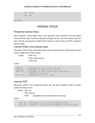 BAHASA RAKITAN (PEMROGRAMAN ASSEMBLER)
JLE ULANG3
INT 20H
END MULAI
OPERASI STACK
Pengertian Operasi Stack
Stack (tumpukan) adalah bagian memori yang digunakan untuk menyimpan nilai dari register
hanya sementara saja. Pada stack digunakan pasangan SS:SP untuk menunjukkan lokasi dari
stack. Perintah yang digunakan adalah PUSH (menaruh ke dalam stack), dan POP (mengambil
data dari stack).
Instruksi PUSH untuk operasi stack
Merupakan instruksi untuk memasukkan data ke dalam stack (tumpukan). Data berasal dari data
mentah, register atau isi lokasi memori
Sintaks: PUSH reg
PUSH [lokasi memori]
PUSH data
Contoh:
PUSH BX ; menyimpan isi BX ke stack (16 bit)
PUSH EAX ; menyimpan isi EAX ke stack (32 bit)
PUSH [DI] ; menyimpan isi dari lokasi memori beralamat di
[DSx10h+DI] ke stack
PUSH 12h ; menyimpan data 12h ke stack
Instruksi POP
Merupakan instruksi untuk mengambil kembali data dari stack (kebalikan PUSH) ke dalam
register atau lokasi memori
Sintaks: POP reg
POP [alamat]
POPF ;mengambil isi stack dan ditempatkan di reg flag
Contoh:
POP BX ;mengambil isi stack dan ditempatkan di BX
POP [DI] ;mengambil isi stack dan ditempatkan ke alamat DS:DI
Uky Yudatama, S.Si, M.Kom
41
 