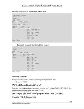 BAHASA RAKITAN (PEMROGRAMAN ASSEMBLER)
Berikut ini contoh program lengkap untuk operasi stack:
;Cara kerja stack
.model small
.code
org 100h
MULAI: JMP START
KAL DB ‘STMIK BS$’
TUKAR DB 13,10,’$’
Stacks DW ?
START: LEA DX, KAL
MOV Stacks, DX
MOV AH, 09h
LEA DX, TUKAR
INT 21h
MOV DX,Stacks
INT 21h
INT 20h
END MULAI
Dari contoh program di atas kita modifikasi menjadi:
.model small
.code
org 100h
MULAI: JMP START
KAL DB ‘STMIK BS$’
TUKAR DB 13,10,’$’
START: LEA DX, KAL
PUSH DX
MOV AH,09h
INT 21h
LEA DX, TUKAR
INT 21h
POP DX
INT 21h
INT 20h
END MULAI
Instruksi PUSHF
Merupakan instruksi untuk memasukkan isi register flag ke dalam stack
Sintaks: PUSHF
Perpindahan data selain MOV
Beberapa instruksi perpindahan data selain memakai MOV meliputi: PUSH, POP, XCHG, LEA,
perpindahan data string (LODS, STOS dan MOVS)
Aturan penulisan operasi perpindahan data (sintaks)
Instruksi XCHG (exchange)
Uky Yudatama, S.Si, M.Kom
42
 