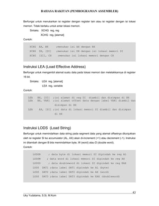 BAHASA RAKITAN (PEMROGRAMAN ASSEMBLER)
Berfungsi untuk menukarkan isi register dengan register lain atau isi register dengan isi lokasi
memori. Tidak berlaku untuk antar lokasi memori.
Sintaks: XCHG reg, reg
XCHG reg, [alamat]
Contoh:
XCHG AX, BX ;menukar isi AX dengan BX
XCHG DX, [DI] ;menukar isi DX dengan isi lokasi memori DI
XCHG [SI], CH ;menukar isi lokasi memori dengan CH
Instruksi LEA (Load Effective Address)
Berfungsi untuk mengambil alamat suatu data pada lokasi memori dan meletakkannya di register
16 bit.
Sintaks: LEA reg, [alamat]
LEA reg, variable
Contoh:
LEA BX, [DI] ;isi alamat di reg DI diambil dan disimpan di BX
LEA BX, VAR1 ;isi alamat offset data dengan label VAR1 diambil dan
disimpan di BX
LEA AX, [SI] ;isi data di lokasi memori SI diambil dan disimpan
di AX
Instruksi LODS (Load String)
Berfungsi untuk memindahkan data string pada segment data yang alamat offsetnya ditunjukkan
oleh isi register SI ke accumulator (AL, AX) akan di-increment (+1) atau decrement (-1). Instruksi
ini ditambah dengan B bila memindahkan byte, W (word) atau D (double word).
Contoh:
LODSB ; data byte di lokasi memori SI dipindah ke reg AL
LODSW ; data word di lokasi memori SI dipindah ke reg AX
LODSD ; data doubleword di lokasi SI dipindah ke reg EAX
LODS DAT1 ;data label DAT1 dipindah ke AL (byte)
LODS DAT2 ;data label DAT2 dipindah ke AX (word)
LODS DAT3 ;data label DAT3 dipindah ke EAX (doubleword)
Uky Yudatama, S.Si, M.Kom
43
 