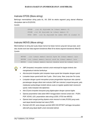 BAHASA RAKITAN (PEMROGRAMAN ASSEMBLER)
Instruksi STOS (Store string)
Berfungsi memindahkan string pada AL, AX, EAX ke ekstra segment yang alamat offsetnya
ditunjukkan oleh isi DI (ES:DI)
Contoh:
STOSB ;isi AL dipindah ke lokasi memori DI
STOSW ;isi AX dipindah ke lokasi memori DI
STOS DAT1 ;isi AL dipindah ke label DAT1 di alamat DI
Instruksi MOVS (Move string)
Memindahkan isi string dari suatu lokasi memori ke lokasi memori yang lain berupa byte, word
atau double word dari data segment beralamat offset SI ke ekstra segment beralamat offset DI.
Contoh:
MOVSB ;isi lokasi memori berisi byte ke lokasi memori lain
MOVSW ;isi lokasi memori berisi word ke lokasi memori lain
MOVSD ;isi lokasi memori berisi double word ke lokasi lain
• JMP (lompatan) merupakan instruksi untuk melompat ke bagian tertentu dan
mengeksekusi instruksi berikutnya.
• Ada dua jenis lompatan yaitu lompatan tanpa syarat dan lompatan dengan syarat.
• Lompatan tanpa syarat terdiri dari 3 yaitu : Short Jump, Near Jump dan Far Jump
• Lompatan dengan syarat merupakan proses pengambilan keputusan atau operasi
percabangan dengan diikuti oleh instruksi CMP dan instruksi Lompat bersyarat, yaitu
melakukan perbandingan terlebih dahulu suatu isi register apabila telah memenuhi
syarat, maka lompatan bila dijalankan.
• Ada 22 jenis lompatan bersyarat yang digabungkan dengan operasi logika.
• Operasi perpindahan data selain MOV menggunakan instruksi antara lain : PUSH,
POP, XCHG, LEA, perpindahan data string (LODS, STOS dan MOVS).
• Operasi stack sangat penting dipakai untuk menaruh isi data (PUSH) yang suatu
saat dapat diambil kembali dari stack (POP).
• Perintah LEA DX, sama dengan perintah MOV DX,OFFSET sehingga merupakan
alternatif yang dapat dipilih untuk mencetak kalimat.
Uky Yudatama, S.Si, M.Kom
44
 