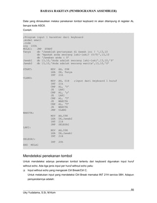 BAHASA RAKITAN (PEMROGRAMAN ASSEMBLER)
Data yang dimasukkan melalui penekanan tombol keyboard ini akan ditampung di register AL
berupa kode ASCII.
Contoh:
;Program input 1 karakter dari keyboard
.model small
.code
org 100h
MULAI: JMP START
Tanya db ‘Jawablah pertanyaan di bawah ini ! ‘,13,10
db ‘Apakah anda seorang laki-laki? (Y/T)’,13,10
db ‘Jawaban anda : $’
Jawab1 db 13,10,’Anda adalah seorang laki-laki’,13,10,’$’
Jawab2 db 13,10,’Anda adalah seorang wanita’,13,10,’$’
START: MOV AH, 09H
LEA DX, Tanya
INT 21h
ULANG:
MOV AH, 01H ;input dari keyboard 1 huruf
INT 21h
CMP AL, ‘Y’
JE LAKI
CMP AL, ‘y’
JE LAKI
CMP AL, ‘T’
JE WANITA
CMP AL, ‘T’
JE WANITA
JMP ULANG
WANITA:
MOV AH,09H
LEA DX,Jawab2
INT 21H
JMP SELESAI
LAKI:
MOV AH,09H
LEA DX,Jawab1
INT 21H
SELESAI:
INT 20h
END MULAI
Mendeteksi penekanan tombol
Untuk mendeteksi adanya penekanan tombol tertentu dari keyboard digunakan input huruf
without echo. Ada tiga jenis input per huruf without echo yaitu:
 Input without echo yang mengecek Ctrl Break/Ctrl C.
Untuk melakukan input yang mendeteksi Ctrl Break memakai INT 21H service 08H. Adapun
persyaratannya adalah:
Uky Yudatama, S.Si, M.Kom
46
 