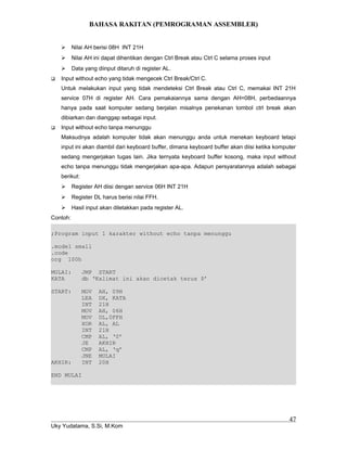 BAHASA RAKITAN (PEMROGRAMAN ASSEMBLER)
 Nilai AH berisi 08H INT 21H
 Nilai AH ini dapat dihentikan dengan Ctrl Break atau Ctrl C selama proses input
 Data yang diinput ditaruh di register AL.
 Input without echo yang tidak mengecek Ctrl Break/Ctrl C.
Untuk melakukan input yang tidak mendeteksi Ctrl Break atau Ctrl C, memakai INT 21H
service 07H di register AH. Cara pemakaiannya sama dengan AH=08H, perbedaannya
hanya pada saat komputer sedang berjalan misalnya penekanan tombol ctrl break akan
dibiarkan dan dianggap sebagai input.
 Input without echo tanpa menunggu
Maksudnya adalah komputer tidak akan menunggu anda untuk menekan keyboard tetapi
input ini akan diambil dari keyboard buffer, dimana keyboard buffer akan diisi ketika komputer
sedang mengerjakan tugas lain. Jika ternyata keyboard buffer kosong, maka input without
echo tanpa menunggu tidak mengerjakan apa-apa. Adapun persyaratannya adalah sebagai
berikut:
 Register AH diisi dengan service 06H INT 21H
 Register DL harus berisi nilai FFH.
 Hasil input akan diletakkan pada register AL.
Contoh:
;Program input 1 karakter without echo tanpa menunggu
.model small
.code
org 100h
MULAI: JMP START
KATA db ‘Kalimat ini akan dicetak terus $’
START: MOV AH, 09H
LEA DX, KATA
INT 21H
MOV AH, 06H
MOV DL,0FFH
XOR AL, AL
INT 21H
CMP AL, ‘0’
JE AKHIR
CMP AL, ‘q’
JNE MULAI
AKHIR: INT 20H
END MULAI
Uky Yudatama, S.Si, M.Kom
47
 
