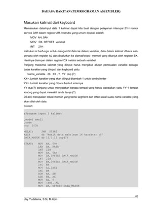 BAHASA RAKITAN (PEMROGRAMAN ASSEMBLER)
Masukan kalimat dari keyboard
Memasukan data/input data 1 kalimat dapat kita buat dengan pelayanan interupsi 21H nomor
service 0AH dalam register AH. Instruksi yang umum dipakai adalah:
MOV AH, 0AH
MOV DX, OFFSET variabel
INT 21H
Instruksi ini berfungsi untuk mengambil data ke dalam variable, data dalam kalimat dibaca satu
persatu oleh register AL dan disalurkan ke alamat/lokasi memori yang ditunjuk oleh register BX.
Hasilnya disimpan dalam register DX melalui sebuah variabel.
Panjang maksimal kalimat yang diinput harus mengikuti aturan pembuatan variable sebagai
batas karakter yang diinput dari keyboard yaitu:
Nama_variable db XX , ? , YY dup (?)
XX= Jumlah karakter yang akan diinput ditambah 1 untuk tombol enter
YY= Jumlah karakter yang dibaca berikut enternya
YY dup(?) berguna untuk menyatakan berapa tempat yang harus disediakan yaitu YY*1 tempat
kosong yang dapat mewakili tanda tanya (?).
DS:DX merupakan lokasi memori yang berisi segment dan offset awal suatu nama variable yang
akan diisi oleh data.
Contoh:
;Program input 1 kalimat
.model small
.code
org 100h
MULAI: JMP START
KATA db ‘Ketik data maksimum 14 karakter :$’
DATA_MASUK db 15,?,15 dup(?)
START: MOV AH, 09H
LEA DX, KATA
INT 21H
MOV AH, 0AH
MOV DX,0FFSET DATA_MASUK
INT 21H
MOV BX,0FFSET DATA_MASUK
INC BX
MOV AL,[BX]
INC BX
XOR AH, AH
ADD BX, AX
MOV AL, 0
MOV [BX], AL
MOV DX, OFFSET DATA_MASUK
Uky Yudatama, S.Si, M.Kom
48
 