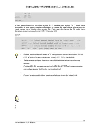 BAHASA RAKITAN (PEMROGRAMAN ASSEMBLER)
INC DX
INC DX
AKHIR: INT 20H
END MULAI
Isi data yang dimasukkan ke dalam register AL (1 karakter) dan register DX (1 word) dapat
ditampilkan ke layar monitor setelah dipindahkan ke register DL yang dibaca satu persatu dari
lokasi memori yang ditunjuk oleh register BX. Pada saat dipindahkan ke DL maka harus
dilengkapi dengan nomor pelayanan INT 21H service 02H.
Contoh:
MOVSB ;isi lokasi memori berisi byte ke lokasi memori lain
MOVSW ;isi lokasi memori berisi word ke lokasi memori lain
MOVSD ;isi lokasi memori berisi double word ke lokasi lain
MOVS DAT1, VAR1 ;isi label DAT1 ke VAR1
• Operasi perpindahan data selain MOV menggunakan instruksi antara lain : PUSH,
POP, XCHG, LEA, perpindahan data string (LODS, STOS dan MOVS).
• Setiap ada perpindahan data harus mengikuti ketentuan aturan penulisannya
(syntax).
• Perintah LEA DX, sama dengan perintah MOV DX,OFFSET sehingga merupakan
alternatif yang dapat dipilih untuk mencetak kalimat.
•
• Properti target mendefinisikan bagaimana halaman target dari sebuah link.
1.
2.
3.
Uky Yudatama, S.Si, M.Kom
49
 
