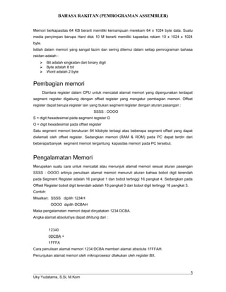 BAHASA RAKITAN (PEMROGRAMAN ASSEMBLER)
Memori berkapasitas 64 KB berarti memiliki kemampuan merekam 64 x 1024 byte data. Suatu
media penyimpan berupa Hard disk 10 M berarti memiliki kapasitas rekam 10 x 1024 x 1024
byte.
Istilah dalam memori yang sangat lazim dan sering ditemui dalam setiap pemrograman bahasa
rakitan adalah :
 Bit adalah singkatan dari binary digit
 Byte adalah 8 bit
 Word adalah 2 byte
Pembagian memori
Diantara register dalam CPU untuk mencatat alamat memori yang dipergunakan terdapat
segment register digabung dengan offset register yang mengatur pembagian memori. Offset
register dapat berupa register lain yang bukan segment register dengan aturan pasangan :
SSSS : OOOO
S = digit hexadesimal pada segment register O
O = digit hexadesimal pada offset register
Satu segment memori berukuran 64 kilobyte terbagi atas beberapa segment offset yang dapat
dialamati oleh offset register. Sedangkan memori (RAM & ROM) pada PC dapat terdiri dari
beberapa/banyak segment memori tergantung kapasitas memori pada PC tersebut.
Pengalamatan Memori
Merupakan suatu cara untuk mencatat atau menunjuk alamat memori sesuai aturan pasangan
SSSS : OOOO artinya penulisan alamat memori menuruti aturan bahwa bobot digit terendah
pada Segment Register adalah 16 pangkat 1 dan bobot tertinggi 16 pangkat 4. Sedangkan pada
Offset Register bobot digit terendah adalah 16 pangkat 0 dan bobot digit tertinggi 16 pangkat 3.
Contoh:
Misalkan: SSSS dipilih 1234H
OOOO dipilih DCBAH
Maka pengalamatan memori dapat dinyatakan 1234:DCBA.
Angka alamat absolutnya dapat dihitung dari :
12340
0DCBA +
1FFFA
Cara penulisan alamat memori 1234:DCBA memberi alamat absolute 1FFFAH.
Penunjukan alamat memori oleh mikroprosesor dilakukan oleh register BX.
Uky Yudatama, S.Si, M.Kom
5
 