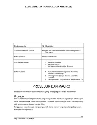 BAHASA RAKITAN (PEMROGRAMAN ASSEMBLER)
Pertemuan Ke 12 (Duabelas)
Tujuan Instruksional Khusus Mengerti dan Memahami metode pembuatan prosedur
dan macro.
Pokok Bahasan Prosedur dan Macro.
Sub Pokok Bahasan - Membuat prosedur
- Membuat macro
- Menggabungkan prosedur & macro
Daftar Pustaka 1. Tuntunan Praktis Pemrograman Assembly,
Hartono Partoharsojo
2. Pemrograman dengan Bahasa Assembly,
Susanto
3 Microprocessor Programmer’s, referensi Intel Co
PROSEDUR DAN MACRO
Prosedur dan macro adalah fasilitas yang terdapat pada turbo assembler.
Prosedur
Prosedur adalah sekelompok instruksi yang dibangun untuk melakukan tugas-tugas tertentu agar
dapat memperpendek jumlah baris program. Prosedur dapat dipanggil secara berulang-ulang
oleh program utama dengan instruksi CALL.
Penggunaan prosedur dapat mengurangi jumlah alamat memori yang digunakan pada program.
Kerangka Dasar prosedur:
Uky Yudatama, S.Si, M.Kom
50
 